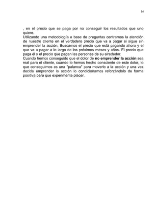 16




, en el precio que se paga por no conseguir los resultados que uno
quiere.
Utilizando una metodología a base de preguntas centramos la atención
de nuestro cliente en el verdadero precio que va a pagar si sigue sin
emprender la acción. Buscamos el precio que está pagando ahora y el
que va a pagar a lo largo de los próximos meses y años. El precio que
paga él y el precio que pagan las personas de su alrededor.
Cuando hemos conseguido que el dolor de no emprender la acción sea
real para el cliente, cuando lo hemos hecho consciente de este dolor, lo
que conseguimos es una "palanca" para moverlo a la acción y una vez
decide emprender la acción lo condicionamos reforzándolo de forma
positiva para que experimente placer.
 