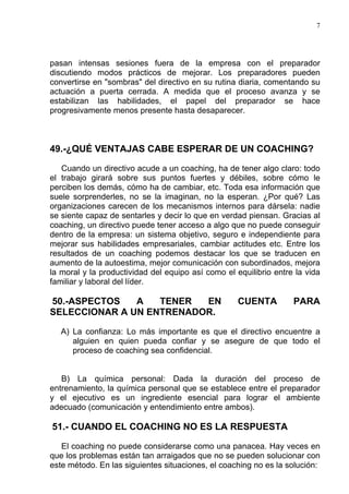 7




pasan intensas sesiones fuera de la empresa con el preparador
discutiendo modos prácticos de mejorar. Los preparadores pueden
convertirse en "sombras" del directivo en su rutina diaria, comentando su
actuación a puerta cerrada. A medida que el proceso avanza y se
estabilizan las habilidades, el papel del preparador se hace
progresivamente menos presente hasta desaparecer.



49.-¿QUÉ VENTAJAS CABE ESPERAR DE UN COACHING?

   Cuando un directivo acude a un coaching, ha de tener algo claro: todo
el trabajo girará sobre sus puntos fuertes y débiles, sobre cómo le
perciben los demás, cómo ha de cambiar, etc. Toda esa información que
suele sorprenderles, no se la imaginan, no la esperan. ¿Por qué? Las
organizaciones carecen de los mecanismos internos para dársela: nadie
se siente capaz de sentarles y decir lo que en verdad piensan. Gracias al
coaching, un directivo puede tener acceso a algo que no puede conseguir
dentro de la empresa: un sistema objetivo, seguro e independiente para
mejorar sus habilidades empresariales, cambiar actitudes etc. Entre los
resultados de un coaching podemos destacar los que se traducen en
aumento de la autoestima, mejor comunicación con subordinados, mejora
la moral y la productividad del equipo así como el equilibrio entre la vida
familiar y laboral del líder.

50.-ASPECTOS   A   TENER  EN                        CUENTA         PARA
SELECCIONAR A UN ENTRENADOR.

   A) La confianza: Lo más importante es que el directivo encuentre a
      alguien en quien pueda confiar y se asegure de que todo el
      proceso de coaching sea confidencial.


   B) La química personal: Dada la duración del proceso de
entrenamiento, la química personal que se establece entre el preparador
y el ejecutivo es un ingrediente esencial para lograr el ambiente
adecuado (comunicación y entendimiento entre ambos).

51.- CUANDO EL COACHING NO ES LA RESPUESTA

   El coaching no puede considerarse como una panacea. Hay veces en
que los problemas están tan arraigados que no se pueden solucionar con
este método. En las siguientes situaciones, el coaching no es la solución:
 