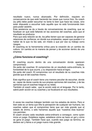 9




resultado nuevo, nunca alcanzado. Por definición, requiere en
consecuencia de que esté haciendo las cosas que nunca hizo. Su coach
(su jefe) debe poder escuchar no tanto lo bien que hace las cosas, sino
estar dispuesto a escuchar todo aquéllo que no está funcionando bien
para poder asistirlo .
Esta asistencia se da a través de conversaciones de coaching, que se
focalizan en qué está faltando en las acciones del coachee, para que el
resultado se produzca.
Para que esta relación se de, los jefes tienen que ser capaces de generar
relaciones de confianza, en donde sus empleados, sepan que pueden ir a
hablar de lo que no les sale, sin miedo a que por eso su trabajo corra
riesgos.
El coaching es la herramienta crítica para la creación de un cambio de
cultura. Un cambio en la manera de pensar y de accionar dentro de una
empresa.

¿Cómo funciona el coaching?

El coaching ocurre dentro de una conversación donde aparecen
compromisos                                                   mutuos.
De parte del coachee: El compromiso de un resultado extra-ordinario, la
honestidad de lo que ocurre, y su disposición hacia el logro.
De parte del coach: El compromiso con el resultado de su coachee más
grande que el del coachee mismo.

Esto significa que el coach tiene una manera peculiar de escuchar, donde
es capaz de darse cuenta de sus propias opiniones del coachee, y de las
opiniones que el coachee traiga en su relato.
También el coach sabe, que la acción está en el lenguaje. Por lo tanto,
sabrá pedir acción en su coachee y se focalizará en sus resultados.




A veces los coaches trabajan también con los estados de ánimo. Pero si
bien este es un tema que tiñe la percepción de cualquier ser humano, los
coaches saben que el compromiso tiene que ser más grande que el
estado de ánimo, o sólo haríamos aquello que “nuestros días buenos”
nos permitan.
El coach encara cada resultado extra-ordinario a conseguir, como quien
inicia un juego. Establece reglas, establece cómo se hace un gol y cómo
se gana el juego. También hace que, cuando ese juego se termina, se
declare así y llama a un juego nuevo más grande.
 