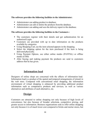 11
The software provides the following facilities to the Administrator:
Administrator can adding product to database.
Administrator can edit or delete the products from the database.
Administrator can adding and sees the delivery report to the database.
The software provides the following facilities to the Customers :
The customers register with their details and get authentication for an
authorized Login.
Customers are provided with up to date information on the products
available by categories.
Using Shopping Cart, see the item selected appears in the shopping.
Select the shipping option for the item purchased if the item is being
delivered physically.
Using Payment Options. use either online modes (PAYPAL) or offline
modes (COD)
After buying and making payment the products are send to customers
address that he has given.
Designers of online shops are concerned with the effects of information load.
Information load is a product of the spatial and temporal arrangements of stimuli in
the web store. Compared with conventional retail shopping, the information
environment of virtual shopping is enhanced by providing additional product
information such as comparative products and services, as well as various
alternatives and attributes of each alternative, etc.
Customers are attracted to online shopping not only because of high levels of
convenience, but also because of broader selections, competitive pricing, and
greater access to information. Business organizations seek to offer online shopping
not only because it is of much lower cost compared to bricks and mortar stores, but
 