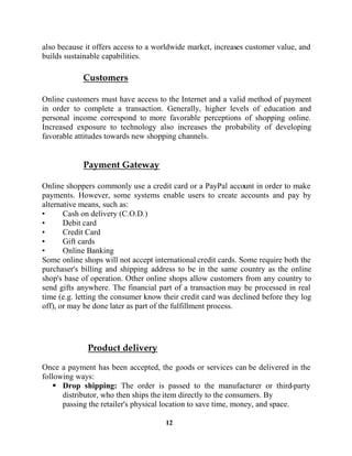 12
also because it offers access to a worldwide market, increases customer value, and
builds sustainable capabilities.
Online customers must have access to the Internet and a valid method of payment
in order to complete a transaction. Generally, higher levels of education and
personal income correspond to more favorable perceptions of shopping online.
Increased exposure to technology also increases the probability of developing
favorable attitudes towards new shopping channels.
Online shoppers commonly use a credit card or a PayPal account in order to make
payments. However, some systems enable users to create accounts and pay by
alternative means, such as:
Cash on delivery (C.O.D.)
Debit card
Credit Card
Gift cards
Online Banking
Some online shops will not accept international credit cards. Some require both the
purchaser's billing and shipping address to be in the same country as the online
shop's base of operation. Other online shops allow customers from any country to
send gifts anywhere. The financial part of a transaction may be processed in real
time (e.g. letting the consumer know their credit card was declined before they log
off), or may be done later as part of the fulfillment process.
Once a payment has been accepted, the goods or services can be delivered in the
following ways:
Drop shipping: The order is passed to the manufacturer or third-party
distributor, who then ships the item directly to the consumers. By
passing the retailer's physical location to save time, money, and space.
 