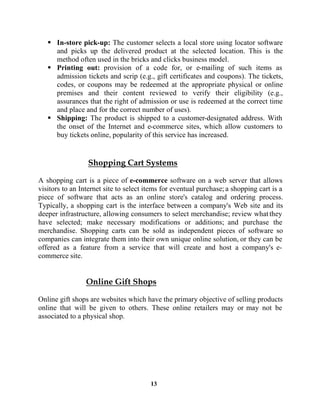 13
In-store pick-up: The customer selects a local store using locator software
and picks up the delivered product at the selected location. This is the
method often used in the bricks and clicks business model.
Printing out: provision of a code for, or e-mailing of such items as
admission tickets and scrip (e.g., gift certificates and coupons). The tickets,
codes, or coupons may be redeemed at the appropriate physical or online
premises and their content reviewed to verify their eligibility (e.g.,
assurances that the right of admission or use is redeemed at the correct time
and place and for the correct number of uses).
Shipping: The product is shipped to a customer-designated address. With
the onset of the Internet and e-commerce sites, which allow customers to
buy tickets online, popularity of this service has increased.
A shopping cart is a piece of e-commerce software on a web server that allows
visitors to an Internet site to select items for eventual purchase; a shopping cart is a
piece of software that acts as an online store's catalog and ordering process.
Typically, a shopping cart is the interface between a company's Web site and its
deeper infrastructure, allowing consumers to select merchandise; review whatthey
have selected; make necessary modifications or additions; and purchase the
merchandise. Shopping carts can be sold as independent pieces of software so
companies can integrate them into their own unique online solution, or they can be
offered as a feature from a service that will create and host a company's e-
commerce site.
Online gift shops are websites which have the primary objective of selling products
online that will be given to others. These online retailers may or may not be
associated to a physical shop.
 