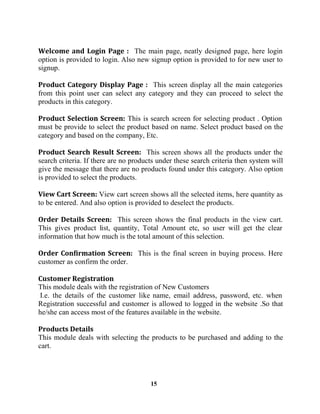 15
The main page, neatly designed page, here login
option is provided to login. Also new signup option is provided to for new user to
signup.
This screen display all the main categories
from this point user can select any category and they can proceed to select the
products in this category.
This is search screen for selecting product . Option
must be provide to select the product based on name. Select product based on the
category and based on the company, Etc.
This screen shows all the products under the
search criteria. If there are no products under these search criteria then system will
give the message that there are no products found under this category. Also option
is provided to select the products.
View cart screen shows all the selected items, here quantity as
to be entered. And also option is provided to deselect the products.
This screen shows the final products in the view cart.
This gives product list, quantity, Total Amount etc, so user will get the clear
information that how much is the total amount of this selection.
This is the final screen in buying process. Here
customer as confirm the order.
This module deals with the registration of New Customers
I.e. the details of the customer like name, email address, password, etc. when
Registration successful and customer is allowed to logged in the website .So that
he/she can access most of the features available in the website.
This module deals with selecting the products to be purchased and adding to the
cart.
 