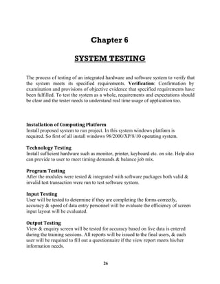 26
The process of testing of an integrated hardware and software system to verify that
the system meets its specified requirements. Verification: Confirmation by
examination and provisions of objective evidence that specified requirements have
been fulfilled. To test the system as a whole, requirements and expectations should
be clear and the tester needs to understand real time usage of application too.
Install proposed system to run project. In this system windows platform is
required. So first of all install windows 98/2000/XP/8/10 operating system.
Install sufficient hardware such as monitor, printer, keyboard etc. on site. Help also
can provide to user to meet timing demands & balance job mix.
After the modules were tested & integrated with software packages both valid &
invalid test transaction were run to test software system.
User will be tested to determine if they are completing the forms correctly,
accuracy & speed of data entry personnel will be evaluate the efficiency of screen
input layout will be evaluated.
View & enquiry screen will be tested for accuracy based on live data is entered
during the training sessions. All reports will be issued to the final users, & each
user will be required to fill out a questionnaire if the view report meets his/her
information needs.
 