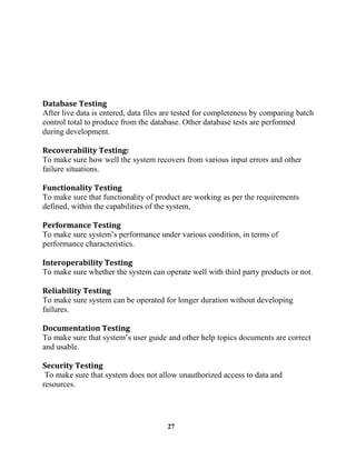 27
After live data is entered, data files are tested for completeness by comparing batch
control total to produce from the database. Other database tests are performed
during development.
To make sure how well the system recovers from various input errors and other
failure situations.
To make sure that functionality of product are working as per the requirements
defined, within the capabilities of the system,
performance characteristics.
To make sure whether the system can operate well with third party products or not.
To make sure system can be operated for longer duration without developing
failures.
topics documents are correct
and usable.
To make sure that system does not allow unauthorized access to data and
resources.
 
