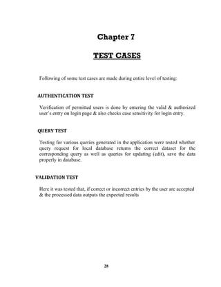 28
Following of some test cases are made during entire level of testing:
Verification of permitted users is done by entering the valid & authorized
Testing for various queries generated in the application were tested whether
query request for local database returns the correct dataset for the
corresponding query as well as queries for updating (edit), save the data
properly in database.
Here it was tested that, if correct or incorrect entries by the user are accepted
& the processed data outputs the expected results
 