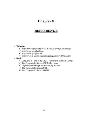 29
http://en.wikipedia.org/wiki/Online_shopping#Advantages
http://www.w3school.com
http://www.google.com
http://www.E-Commercetimes.com/perl/story/18403.html
Core Java 2 I and II, by Cay S. Horstmann and Gary Cornell
The Complete Reference JSP 2.0 by Hanna
Beginning JavaScript 2nd Edition, by Wilton
The Complete Reference SQL
The Complete Reference HTML
 