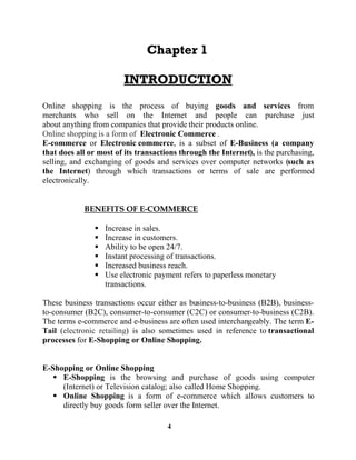 4
Online shopping is the process of buying goods and services from
merchants who sell on the Internet and people can purchase just
about anything from companies that provide their products online.
Online shopping is a form of Electronic Commerce .
E-commerce or Electronic commerce, is a subset of E-Business (a company
that does all or most of its transactions through the Internet), is the purchasing,
selling, and exchanging of goods and services over computer networks (such as
the Internet) through which transactions or terms of sale are performed
electronically.
Increase in sales.
Increase in customers.
Ability to be open 24/7.
Instant processing of transactions.
Increased business reach.
Use electronic payment refers to paperless monetary
transactions.
These business transactions occur either as business-to-business (B2B), business-
to-consumer (B2C), consumer-to-consumer (C2C) or consumer-to-business (C2B).
The terms e-commerce and e-business are often used interchangeably. The term E-
Tail (electronic retailing) is also sometimes used in reference to transactional
processes for E-Shopping or Online Shopping.
E-Shopping or Online Shopping
E-Shopping is the browsing and purchase of goods using computer
(Internet) or Television catalog; also called Home Shopping.
Online Shopping is a form of e-commerce which allows customers to
directly buy goods form seller over the Internet.
 