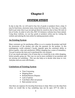 6
In day to day life, we will need to buy lots of goods or products from a shop. It
may be food items, electronic items, house hold items etc etc. Now days, it is really
hard to get some time to go out and get them by ourselves due to busy life style or
lots of works. In order to solve this, B2C E-Commerce websites have been started.
Using these websites, we can buy goods or products online just by visiting the
website and ordering the item online by making payments online.
:
Many customers go for purchasing offline so as to examine the product and hold
the possession of the product just after the payment for the product. In this
oyalty depends upon the consistent ability to
deliver quality, value and satisfaction. Offline shopping has a sense of immediacy.
You get to posses the item you've purchased the very moment.
If we can search and make a list of items that we would like to try while shopping,
before actually going out. This way we can be more confident in our purchase and
not missing out something... This can also help us to decide what areas to visit.
And plan such an event with friends....
Time Consuming
Shipping Rates
Refunds/Returns Disputes
Lack of options
Cash-Back offers not present
Bad customer service
Also there are expenses for traveling from house to shop. More over the shop from
where we would like to buy something may not be open 24*7. In order to
 