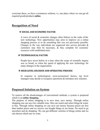 7
overcome these, we have e-commerce solution, i.e. one place where we can get all
required goods/products online.
A wave of social & economic changes often follows in the wake of the
new technology. New opportunities may arise to improve on a online
shopping process or to do something that was not previously possible.
Changes in the way individuals are organized into service provider &
customers may then be necessary, & they complete for economic
resources with established units.
People have never before in a time when the scope of scientific inquiry
was so broad, so when the speed of applying the new technology for
many changes in the organization.
In response to technological, socio-economical factors, top level
managers may decide to recognize operations & introduce new schemes.
To remove all the disadvantages of conventional methods, a system is proposed
which is an online shopping.
The purpose of online shopping is to save time, save money. Through online
shopping one can save his valuable time. One can watch and select things he wants
to buy. Through online shopping we can save our money because prices are less
than market prices and we receive our bought things at our home. No need to go
anywhere and do shopping. We can get different varieties of things online and we
can choose which one we want.
 