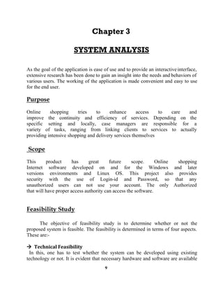 9
As the goal of the application is ease of use and to provide an interactiveinterface,
extensive research has been done to gain an insight into the needs and behaviors of
various users. The working of the application is made convenient and easy to use
for the end user.
Online shopping tries to enhance access to care and
improve the continuity and efficiency of services. Depending on the
specific setting and locally, case managers are responsible for a
variety of tasks, ranging from linking clients to services to actually
providing intensive shopping and delivery services themselves
This product has great future scope. Online shopping
Internet software developed on and for the Windows and later
versions environments and Linux OS. This project also provides
security with the use of Login-id and Password, so that any
unauthorized users can not use your account. The only Authorized
that will have proper access authority can access the software.
The objective of feasibility study is to determine whether or not the
proposed system is feasible. The feasibility is determined in terms of four aspects.
These are:-
In this, one has to test whether the system can be developed using existing
technology or not. It is evident that necessary hardware and software are available
 