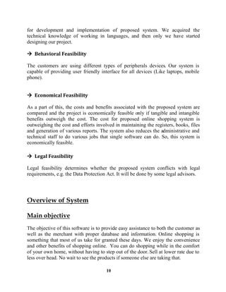 10
for development and implementation of proposed system. We acquired the
technical knowledge of working in languages, and then only we have started
designing our project.
The customers are using different types of peripherals devices. Our system is
capable of providing user friendly interface for all devices (Like laptops, mobile
phone).
As a part of this, the costs and benefits associated with the proposed system are
compared and the project is economically feasible only if tangible and intangible
benefits outweigh the cost. The cost for proposed online shopping system is
outweighing the cost and efforts involved in maintaining the registers, books, files
and generation of various reports. The system also reduces the administrative and
technical staff to do various jobs that single software can do. So, this system is
economically feasible.
Legal feasibility determines whether the proposed system conflicts with legal
requirements, e.g. the Data Protection Act. It will be done by some legal advisors.
The objective of this software is to provide easy assistance to both the customer as
well as the merchant with proper database and information. Online shopping is
something that most of us take for granted these days. We enjoy the convenience
and other benefits of shopping online. You can do shopping while in the comfort
of your own home, without having to step out of the door. Sell at lower rate due to
less over head. No wait to see the products if someone else are taking that.
 
