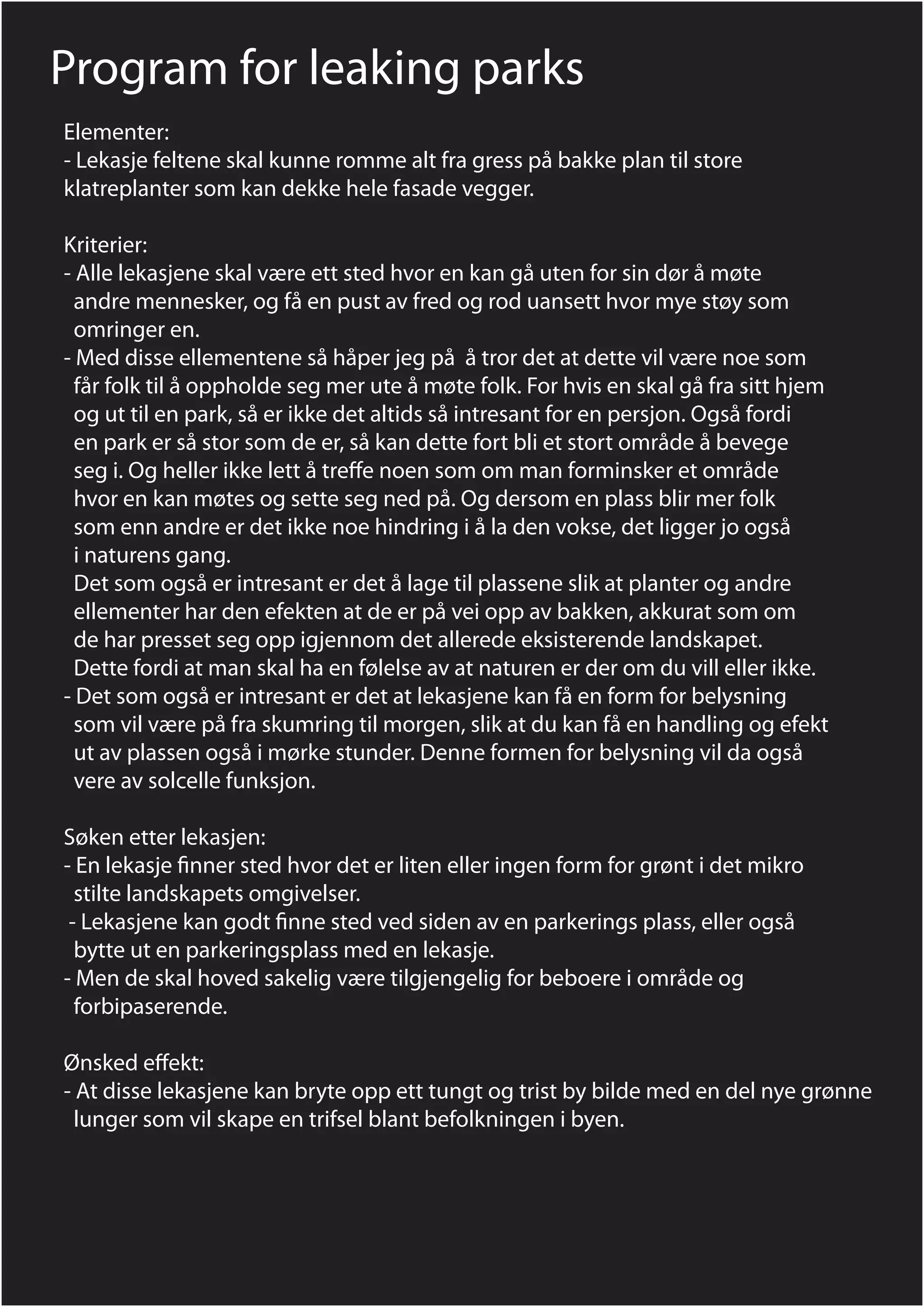 Program for leaking parks
Elementer:
- Lekasje feltene skal kunne romme alt fra gress på bakke plan til store
klatreplanter som kan dekke hele fasade vegger.

Kriterier:
- Alle lekasjene skal være ett sted hvor en kan gå uten for sin dør å møte
  andre mennesker, og få en pust av fred og rod uansett hvor mye støy som
  omringer en.
- Med disse ellementene så håper jeg på å tror det at dette vil være noe som
  får folk til å oppholde seg mer ute å møte folk. For hvis en skal gå fra sitt hjem
  og ut til en park, så er ikke det altids så intresant for en persjon. Også fordi
  en park er så stor som de er, så kan dette fort bli et stort område å bevege
  seg i. Og heller ikke lett å tre e noen som om man forminsker et område
  hvor en kan møtes og sette seg ned på. Og dersom en plass blir mer folk
  som enn andre er det ikke noe hindring i å la den vokse, det ligger jo også
  i naturens gang.
  Det som også er intresant er det å lage til plassene slik at planter og andre
  ellementer har den efekten at de er på vei opp av bakken, akkurat som om
  de har presset seg opp igjennom det allerede eksisterende landskapet.
  Dette fordi at man skal ha en følelse av at naturen er der om du vill eller ikke.
- Det som også er intresant er det at lekasjene kan få en form for belysning
  som vil være på fra skumring til morgen, slik at du kan få en handling og efekt
  ut av plassen også i mørke stunder. Denne formen for belysning vil da også
  vere av solcelle funksjon.

Søken etter lekasjen:
- En lekasje nner sted hvor det er liten eller ingen form for grønt i det mikro
  stilte landskapets omgivelser.
 - Lekasjene kan godt nne sted ved siden av en parkerings plass, eller også
  bytte ut en parkeringsplass med en lekasje.
- Men de skal hoved sakelig være tilgjengelig for beboere i område og
  forbipaserende.

Ønsked e ekt:
- At disse lekasjene kan bryte opp ett tungt og trist by bilde med en del nye grønne
  lunger som vil skape en trifsel blant befolkningen i byen.
 