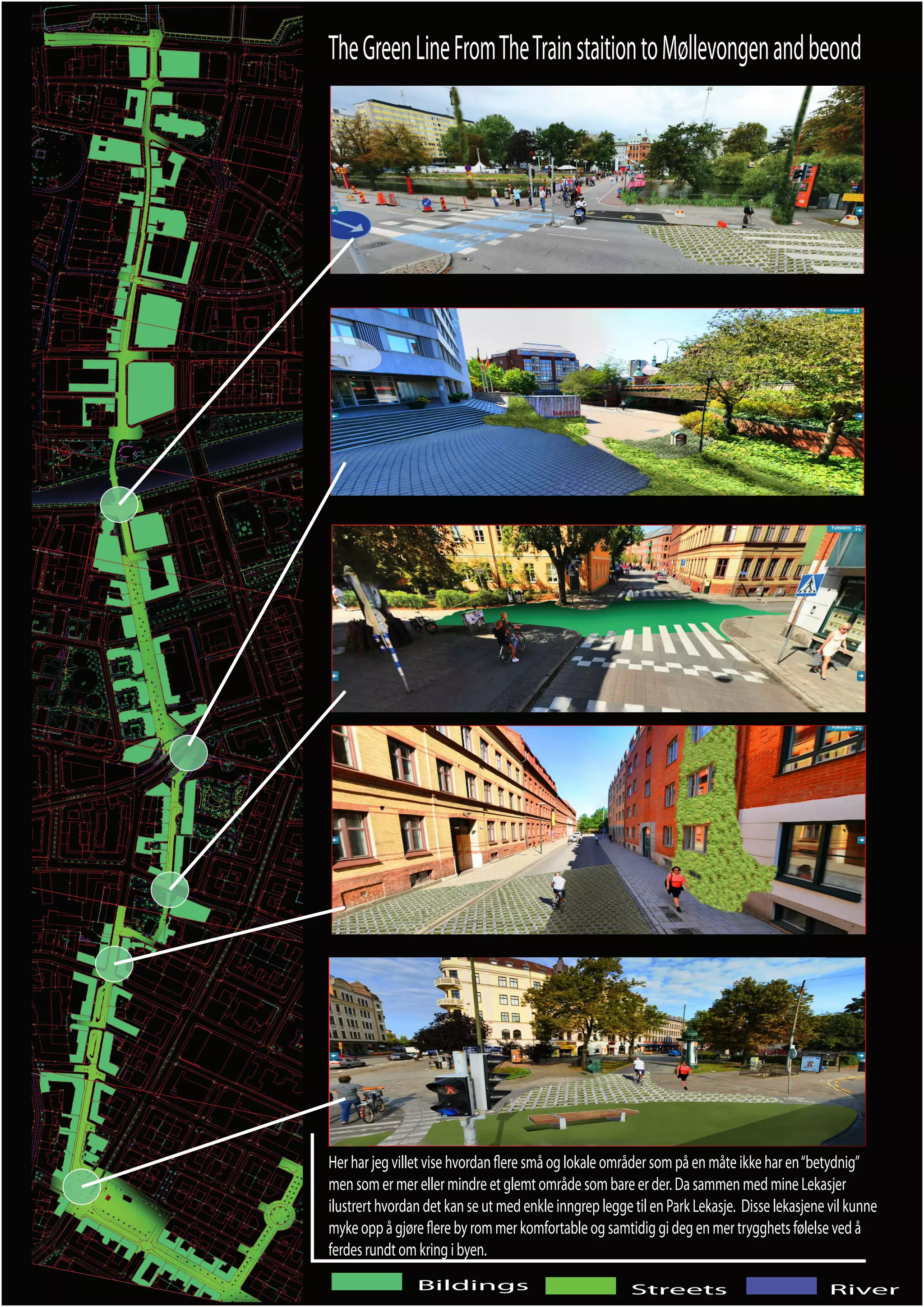 The Green Line From The Train staition to Møllevongen and beond




Her har jeg villet vise hvordan ere små og lokale områder som på en måte ikke har en “betydnig”
men som er mer eller mindre et glemt område som bare er der. Da sammen med mine Lekasjer
ilustrert hvordan det kan se ut med enkle inngrep legge til en Park Lekasje. Disse lekasjene vil kunne
myke opp å gjøre ere by rom mer komfortable og samtidig gi deg en mer trygghets følelse ved å
ferdes rundt om kring i byen.
                Bildings                                Streets                              River
 