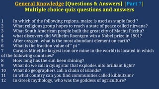General Knowledge [Questions & Answers] |Part 7|
Multiple choice quiz questions and answers
1 In which of the following regions, maize is used as staple food ?
2 What religious group hopes to reach a state of peace called nirvana?
3 What South American people built the great city of Machu Picchu?
4 what discovery did Wilhelm Roentgen win a Nobel prize in 1901?
5 After oxygen, what is the most abundant element on earth?
6 What is the fraction value of " pi "
7 Carajás Mine(the largest iron ore mine in the world) is located in which
of the following countries?
8 How long has the sun been shining?
9 What do we call a dying star that explodes into brilliant light?
10 What do geographers call a chain of islands?
11 In what country can you find communities called kibbutzim?
12 In Greek mythology, who was the goddess of agriculture?
 
