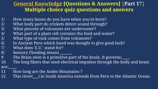 General Knowledge [Questions & Answers] |Part 17|
Multiple choice quiz questions and answers
1/ How many bones do you have when you're born?
2/ What body part do crickets detect sound through?
3/ What percent of volcanoes are underwater?
4/ What part of a plant cell contains the food and water?
5/ What type of rock comes from volcanoes?
6/ In Ancient Peru which hand was thought to give good luck?
7/ What does 'E.U.' stand for?
8/ Sensory Flooding means ______.
9 The Brain stem is a primitive part of the brain. It governs:____.
10 The long fibers that send electrical impulses through the body and brain
are:____.
11 How long are the Andes Mountains ?
12 This river(___) in South America extends from Peru to the Atlantic Ocean.
 