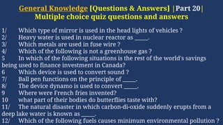 General Knowledge [Questions & Answers] |Part 20|
Multiple choice quiz questions and answers
1/ Which type of mirror is used in the head lights of vehicles ?
2/ Heavy water is used in nuclear reactor as _____.
3/ Which metals are used in fuse wire ?
4/ Which of the following is not a greenhouse gas ?
5 In which of the following situations is the rest of the world's savings
being used to finance investment in Canada?
6 Which device is used to convert sound ?
7/ Ball pen functions on the principle of _____.
8/ The device dynamo is used to convert _____.
9 Where were French fries invented?
10 what part of their bodies do butterflies taste with?
11/ The natural disaster in which carbon-di-oxide suddenly erupts from a
deep lake water is known as _____.
12/ Which of the following fuels causes minimum environmental pollution ?
 