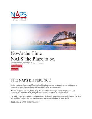 Now's the Time
NAPS' the Place to be.
Kick start your career or get out of a rut
Global opportunities for those who missed their ideal ATAR
Why Choose NAPS
Apply Now
’s thriving CBD, then relax with easy access to cafes, shops and Sy
THE NAPS DIFFERENCE
At the National Academy of Professional Studies, we are empowering our graduates to
become an asset to society as well as sought-after professionals.
We will help you not only to develop the essential knowledge and skills you need for
success, but also the ability to synthesize ideas and adapt to new situations.
Let NAPS help empower you to become an analytical, creative and ethical professional who
is capable of developing innovative solutions to the challenges in your world.
Read more at NAPS Skills Statement
 
