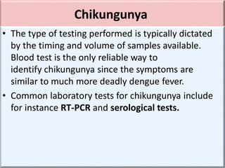 Chikungunya
• The type of testing performed is typically dictated
by the timing and volume of samples available.
Blood test is the only reliable way to
identify chikungunya since the symptoms are
similar to much more deadly dengue fever.
• Common laboratory tests for chikungunya include
for instance RT-PCR and serological tests.
 