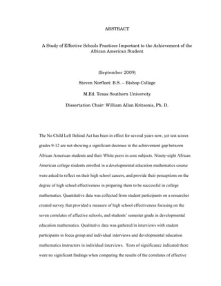 ABSTRACT


 A Study of Effective Schools Practices Important to the Achievement of the 
                         African American Student



                                  (September 2009)

                       Steven Norfleet: B.S. – Bishop College

                          M.Ed. Texas Southern University

               Dissertation Chair: William Allan Kritsonis, Ph. D.




The No Child Left Behind Act has been in effect for several years now, yet test scores

grades 9-12 are not showing a significant decrease in the achievement gap between

African American students and their White peers in core subjects. Ninety-eight African

American college students enrolled in a developmental education mathematics course

were asked to reflect on their high school careers, and provide their perceptions on the

degree of high school effectiveness in preparing them to be successful in college

mathematics. Quantitative data was collected from student participants on a researcher

created survey that provided a measure of high school effectiveness focusing on the

seven correlates of effective schools, and students’ semester grade in developmental

education mathematics. Qualitative data was gathered in interviews with student

participants in focus group and individual interviews and developmental education

mathematics instructors in individual interviews. Tests of significance indicated there

were no significant findings when comparing the results of the correlates of effective
 