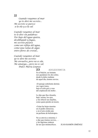 22
    Cuando vayamos al mar
    yo te diré mi secreto...
Mi secreto se parece
a la ola y a la sal.

Cuando vayamos al mar
te lo diré sin palabras:
Por bajo del agua quieta,
desdibujado y fugaz,
mi secreto pasará
como un reflejo del agua,
como una rama de algas
entre flores de cristal...

Cuando vayamos al mar
yo te diré mi secreto:
Me envuelve, pero no es ola.
Me amarga..., pero no es sal.
     Dulce María Loynaz
                      23             ADOLESCENCIA
                      En el balcón, un instante
                      nos quedamos los dos solos;
                      desde la dulce mañana
                      de aquel día, éramos novios.

                      -El paisaje soñoliento dormía
                      sus vagos tonos,
                      bajo el cielo gris y rosa
                      del crepúsculo de otoño-.

                      Le dije que iba a besarla;
                      bajó, serena, los ojos
                      y me ofreció sus mejillas,
                      como quien pierde un tesoro.

                      -Caían las hojas muertas
                      en el jardín silencioso,
                      y en el aire erraba aún
                      un perfume de heliotropos-.

                      No se atrevía a mirarme; l
                      e dije que éramos novios,. . .
                      y las lágrimas rodaron
                      de sus ojos melancólicos.      JUAN RAMÓN JIMÉNEZ


                                                                          12
 