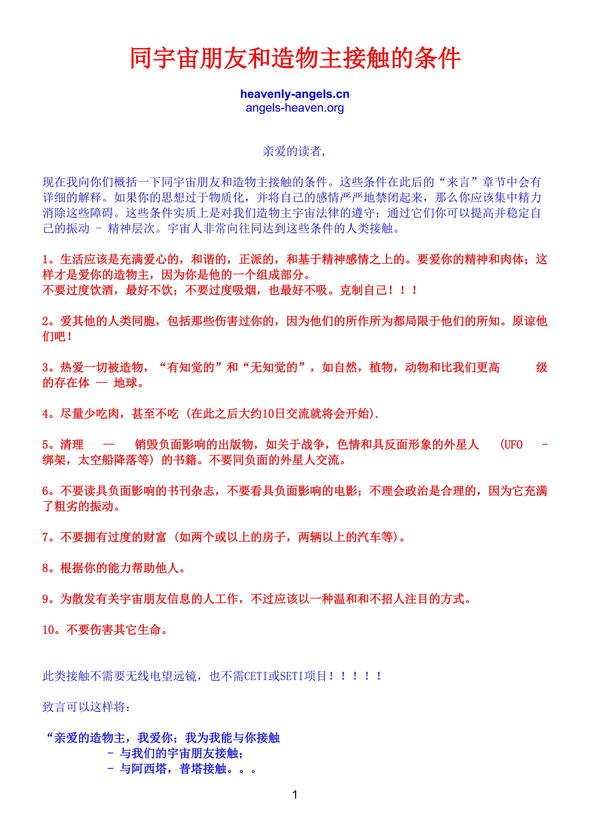 1
同宇宙朋友和造物主接触的条件
heavenly-angels.cn
angels-heaven.org
亲爱的读者,
现在我向你们概括一下同宇宙朋友和造物主接触的条件。这些条件在此后的“来言”章节中会有
详细的解释。如果你的思想过于物质化，并将自己的感情严严地禁闭起来，那么你应该集中精力
消除这些障碍。这些条件实质上是对我们造物主宇宙法律的遵守；通过它们你可以提高并稳定自
己的振动 - 精神层次。宇宙人非常向往同达到这些条件的人类接触。
1。生活应该是充满爱心的，和谐的，正派的，和基于精神感情之上的。要爱你的精神和肉体；这
样才是爱你的造物主，因为你是他的一个组成部分。
不要过度饮酒，最好不饮；不要过度吸烟，也最好不吸。克制自己！！！
2。爱其他的人类同胞，包括那些伤害过你的，因为他们的所作所为都局限于他们的所知。原谅他
们吧！
3。热爱一切被造物，“有知觉的”和“无知觉的”，如自然，植物，动物和比我们更高 级
的存在体 -- 地球。
4。尽量少吃肉，甚至不吃 (在此之后大约10日交流就将会开始).
5。清理 -- 销毁负面影响的出版物，如关于战争，色情和具反面形象的外星人 (UFO -
绑架，太空船降落等) 的书籍。不要同负面的外星人交流。
6。不要读具负面影响的书刊杂志，不要看具负面影响的电影；不理会政治是合理的，因为它充满
了粗劣的振动。
7。不要拥有过度的财富 (如两个或以上的房子，两辆以上的汽车等)。
8。根据你的能力帮助他人。
9。为散发有关宇宙朋友信息的人工作，不过应该以一种温和和不招人注目的方式。
10。不要伤害其它生命。
此类接触不需要无线电望远镜，也不需CETI或SETI项目！！！！！
致言可以这样将：
“亲爱的造物主，我爱你；我为我能与你接触
- 与我们的宇宙朋友接触；
- 与阿西塔，普塔接触。。。
 