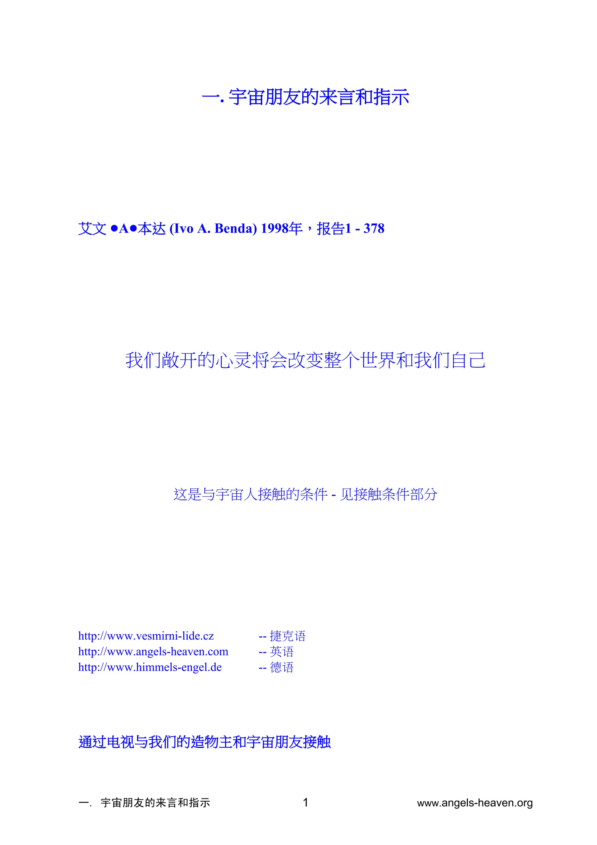 一. 宇宙朋友的来言和指示 www.angels-heaven.org
1
一. 宇宙朋友的来言和指示
艾文 •A•本达 (Ivo A. Benda) 1998年，报告1 - 378
我们敞开的心灵将会改变整个世界和我们自己
这是与宇宙人接触的条件 - 见接触条件部分
http://www.vesmirni-lide.cz -- 捷克语
http://www.angels-heaven.com -- 英语
http://www.himmels-engel.de -- 德语
通过电视与我们的造物主和宇宙朋友接触
 