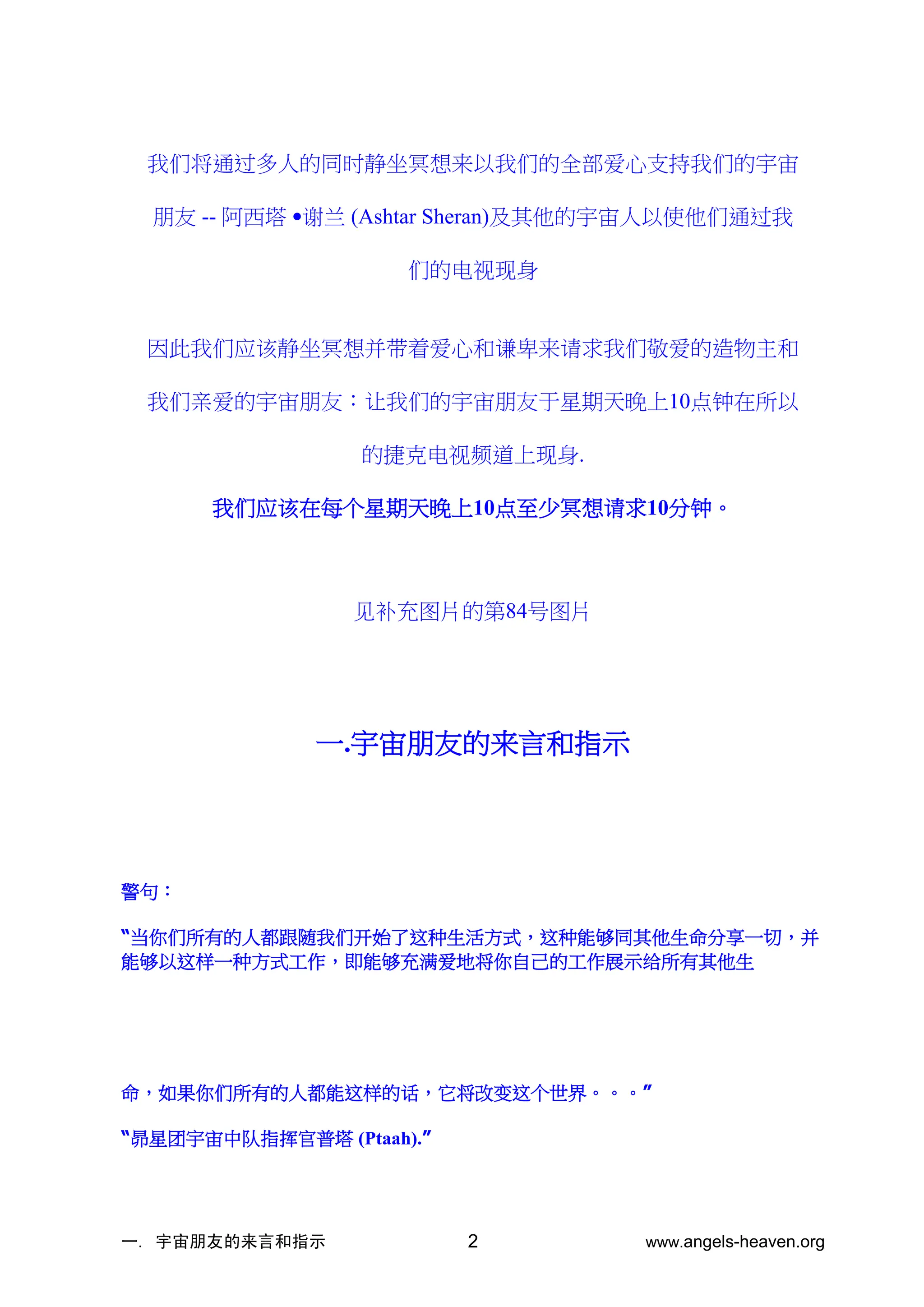 一. 宇宙朋友的来言和指示 www.angels-heaven.org
2
我们将通过多人的同时静坐冥想来以我们的全部爱心支持我们的宇宙
朋友 -- 阿西塔 •谢兰 (Ashtar Sheran)及其他的宇宙人以使他们通过我
们的电视现身
因此我们应该静坐冥想并带着爱心和谦卑来请求我们敬爱的造物主和
我们亲爱的宇宙朋友：让我们的宇宙朋友于星期天晚上10点钟在所以
的捷克电视频道上现身.
我们应该在每个星期天晚上10点至少冥想请求10分钟。
见补充图片的第84号图片
一.宇宙朋友的来言和指示
警句：
“当你们所有的人都跟随我们开始了这种生活方式，这种能够同其他生命分享一切，并
能够以这样一种方式工作，即能够充满爱地将你自己的工作展示给所有其他生
命，如果你们所有的人都能这样的话，它将改变这个世界。。。”
“昴星团宇宙中队指挥官普塔 (Ptaah).”
 
