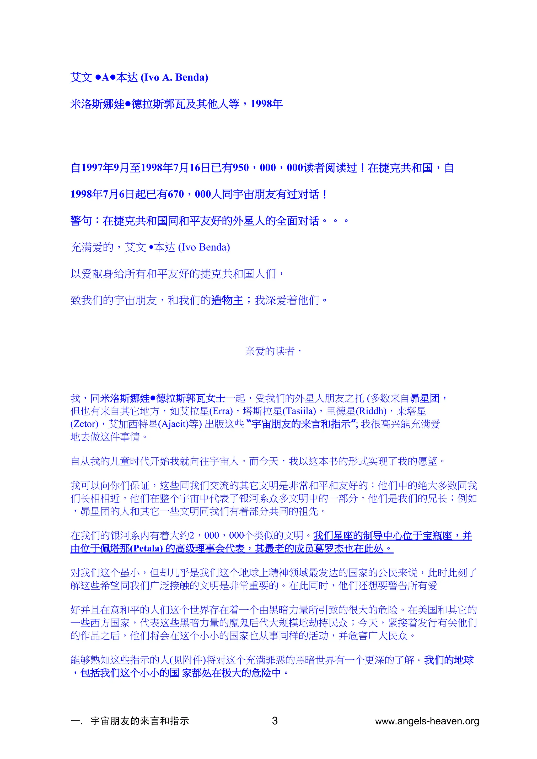 一. 宇宙朋友的来言和指示 www.angels-heaven.org
3
艾文 •A•本达 (Ivo A. Benda)
米洛斯娜娃•德拉斯郭瓦及其他人等，1998年
自1997年9月至1998年7月16日已有950，000，000读者阅读过！在捷克共和国，自
1998年7月6日起已有670，000人同宇宙朋友有过对话！
警句：在捷克共和国同和平友好的外星人的全面对话。。。
充满爱的，艾文 •本达 (Ivo Benda)
以爱献身给所有和平友好的捷克共和国人们，
致我们的宇宙朋友，和我们的造物主；我深爱着他们。
亲爱的读者，
我，同米洛斯娜娃•德拉斯郭瓦女士一起，受我们的外星人朋友之托 (多数来自昴星团，
但也有来自其它地方，如艾拉星(Erra)，塔斯拉星(Tasiila)，里德星(Riddh)，来塔星
(Zetor)，艾加西特星(Ajacit)等) 出版这些 “宇宙朋友的来言和指示”; 我很高兴能充满爱
地去做这件事情。
自从我的儿童时代开始我就向往宇宙人。而今天，我以这本书的形式实现了我的愿望。
我可以向你们保证，这些同我们交流的其它文明是非常和平和友好的；他们中的绝大多数同我
们长相相近。他们在整个宇宙中代表了银河系众多文明中的一部分。他们是我们的兄长；例如
，昴星团的人和其它一些文明同我们有着部分共同的祖先。
在我们的银河系内有着大约2，000，000个类似的文明。我们星座的制导中心位于宝瓶座，并
由位于佩塔那(Petala) 的高级理事会代表，其最老的成员葛罗杰也在此处。
对我们这个虽小，但却几乎是我们这个地球上精神领域最发达的国家的公民来说，此时此刻了
解这些希望同我们广泛接触的文明是非常重要的。在此同时，他们还想要警告所有爱
好并且在意和平的人们这个世界存在着一个由黑暗力量所引致的很大的危险。在美国和其它的
一些西方国家，代表这些黑暗力量的魔鬼后代大规模地劫持民众；今天，紧接着发行有关他们
的作品之后，他们将会在这个小小的国家也从事同样的活动，并危害广大民众。
能够熟知这些指示的人(见附件)将对这个充满罪恶的黑暗世界有一个更深的了解。我们的地球
，包括我们这个小小的国 家都处在极大的危险中。
 