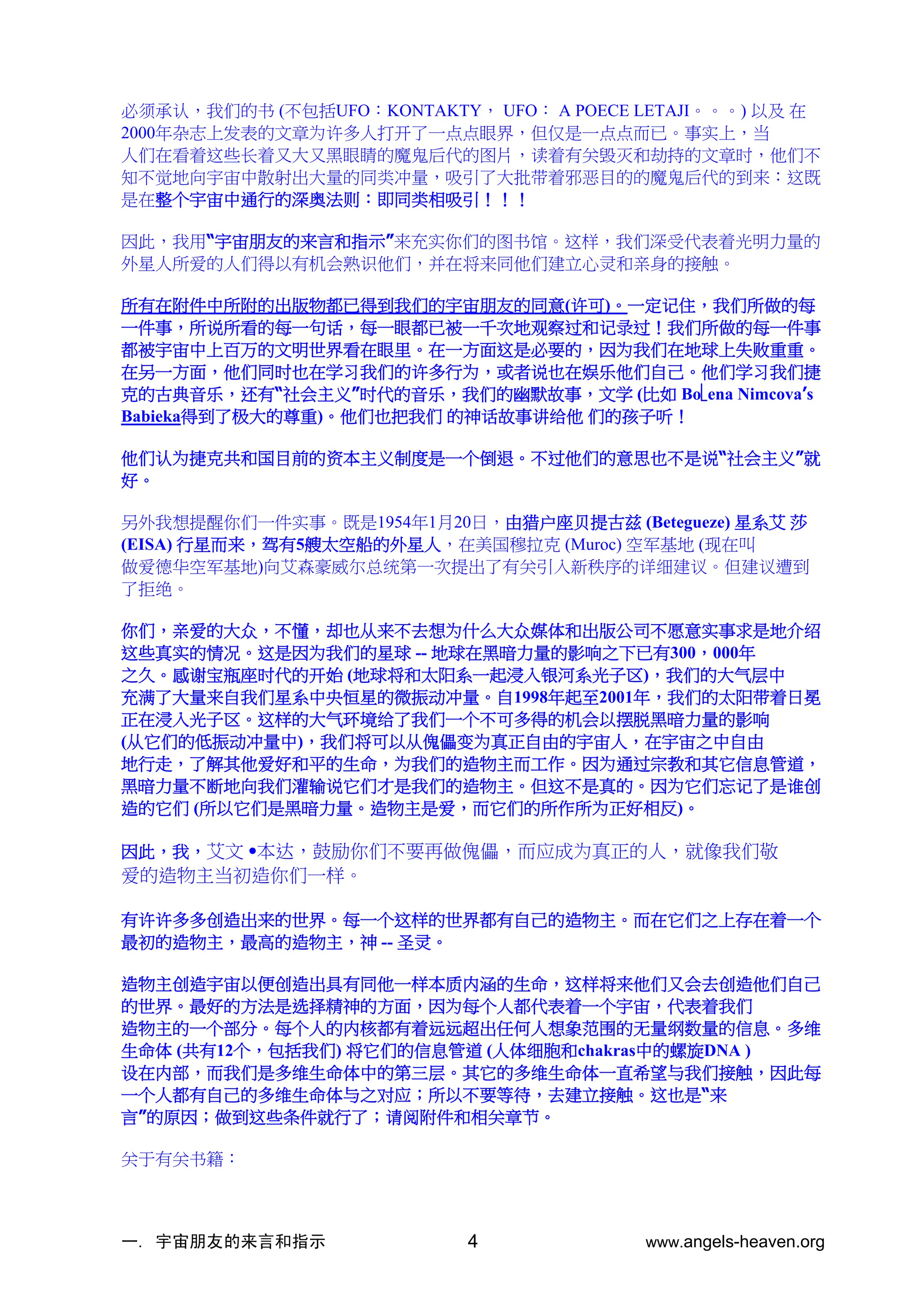 一. 宇宙朋友的来言和指示 www.angels-heaven.org
4
必须承认，我们的书 (不包括UFO：KONTAKTY， UFO： A POECE LETAJI。。。) 以及 在
2000年杂志上发表的文章为许多人打开了一点点眼界，但仅是一点点而已。事实上，当
人们在看着这些长着又大又黑眼睛的魔鬼后代的图片，读着有关毁灭和劫持的文章时，他们不
知不觉地向宇宙中散射出大量的同类冲量，吸引了大批带着邪恶目的的魔鬼后代的到来：这既
是在整个宇宙中通行的深奥法则：即同类相吸引！！！
因此，我用“宇宙朋友的来言和指示”来充实你们的图书馆。这样，我们深受代表着光明力量的
外星人所爱的人们得以有机会熟识他们，并在将来同他们建立心灵和亲身的接触。
所有在附件中所附的出版物都已得到我们的宇宙朋友的同意(许可)。一定记住，我们所做的每
一件事，所说所看的每一句话，每一眼都已被一千次地观察过和记录过！我们所做的每一件事
都被宇宙中上百万的文明世界看在眼里。在一方面这是必要的，因为我们在地球上失败重重。
在另一方面，他们同时也在学习我们的许多行为，或者说也在娱乐他们自己。他们学习我们捷
克的古典音乐，还有“社会主义”时代的音乐，我们的幽默故事，文学 (比如 Boena Nimcova’s
Babieka得到了极大的尊重)。他们也把我们 的神话故事讲给他 们的孩子听！
他们认为捷克共和国目前的资本主义制度是一个倒退。不过他们的意思也不是说“社会主义”就
好。
另外我想提醒你们一件实事。既是1954年1月20日，由猎户座贝提古兹 (Betegueze) 星系艾 莎
(EISA) 行星而来，驾有5艘太空船的外星人，在美国穆拉克 (Muroc) 空军基地 (现在叫
做爱德华空军基地)向艾森豪威尔总统第一次提出了有关引入新秩序的详细建议。但建议遭到
了拒绝。
你们，亲爱的大众，不懂，却也从来不去想为什么大众媒体和出版公司不愿意实事求是地介绍
这些真实的情况。这是因为我们的星球 -- 地球在黑暗力量的影响之下已有300，000年
之久。感谢宝瓶座时代的开始 (地球将和太阳系一起浸入银河系光子区)，我们的大气层中
充满了大量来自我们星系中央恒星的微振动冲量。自1998年起至2001年，我们的太阳带着日冕
正在浸入光子区。这样的大气环境给了我们一个不可多得的机会以摆脱黑暗力量的影响
(从它们的低振动冲量中)，我们将可以从傀儡变为真正自由的宇宙人，在宇宙之中自由
地行走，了解其他爱好和平的生命，为我们的造物主而工作。因为通过宗教和其它信息管道，
黑暗力量不断地向我们灌输说它们才是我们的造物主。但这不是真的。因为它们忘记了是谁创
造的它们 (所以它们是黑暗力量。造物主是爱，而它们的所作所为正好相反)。
因此，我，艾文 •本达，鼓励你们不要再做傀儡，而应成为真正的人，就像我们敬
爱的造物主当初造你们一样。
有许许多多创造出来的世界。每一个这样的世界都有自己的造物主。而在它们之上存在着一个
最初的造物主，最高的造物主，神 -- 圣灵。
造物主创造宇宙以便创造出具有同他一样本质内涵的生命，这样将来他们又会去创造他们自己
的世界。最好的方法是选择精神的方面，因为每个人都代表着一个宇宙，代表着我们
造物主的一个部分。每个人的内核都有着远远超出任何人想象范围的无量纲数量的信息。多维
生命体 (共有12个，包括我们) 将它们的信息管道 (人体细胞和chakras中的螺旋DNA )
设在内部，而我们是多维生命体中的第三层。其它的多维生命体一直希望与我们接触，因此每
一个人都有自己的多维生命体与之对应；所以不要等待，去建立接触。这也是“来
言”的原因；做到这些条件就行了；请阅附件和相关章节。
关于有关书籍：
 