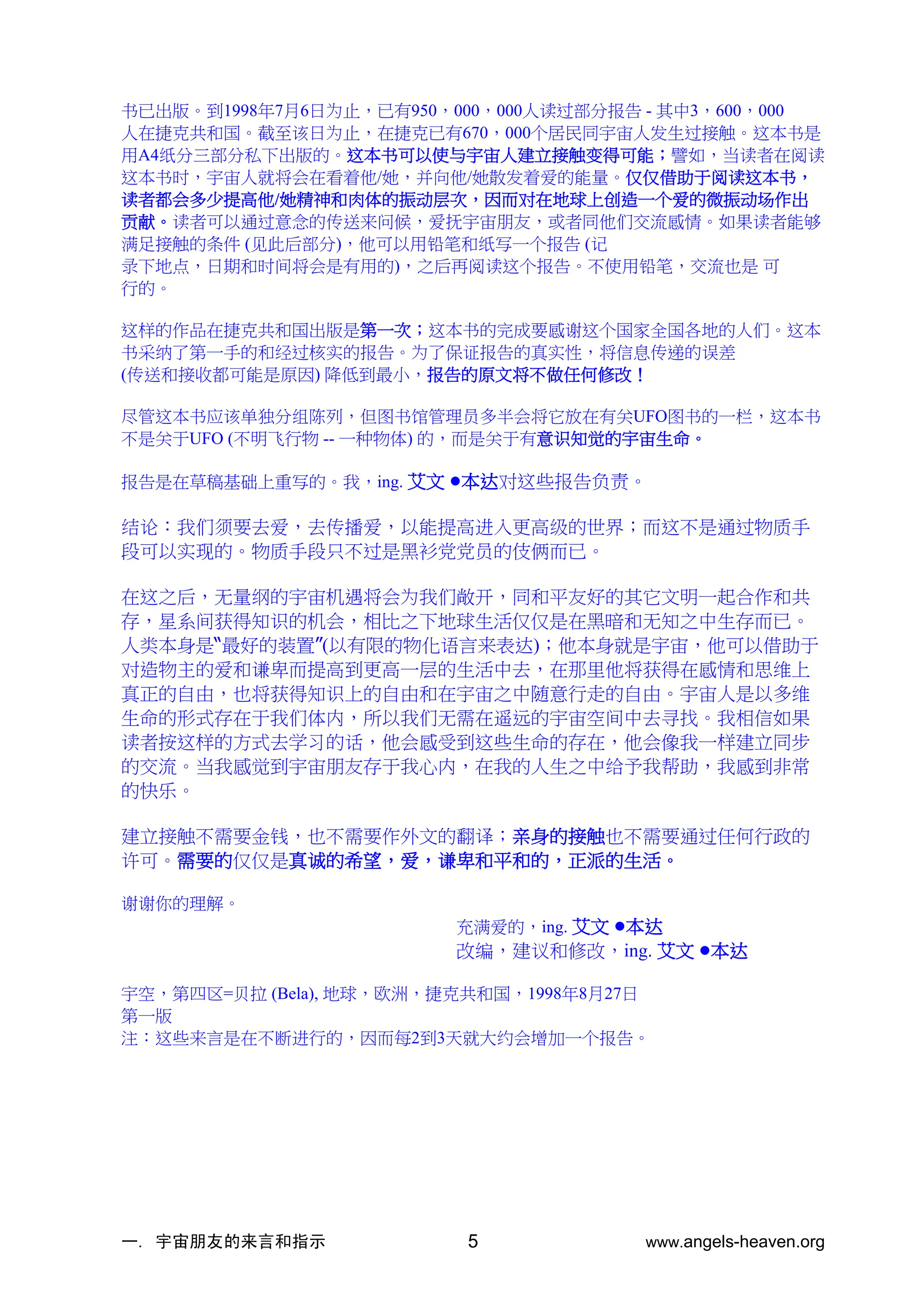 一. 宇宙朋友的来言和指示 www.angels-heaven.org
5
书已出版。到1998年7月6日为止，已有950，000，000人读过部分报告 - 其中3，600，000
人在捷克共和国。截至该日为止，在捷克已有670，000个居民同宇宙人发生过接触。这本书是
用A4纸分三部分私下出版的。这本书可以使与宇宙人建立接触变得可能；譬如，当读者在阅读
这本书时，宇宙人就将会在看着他/她，并向他/她散发着爱的能量。仅仅借助于阅读这本书，
读者都会多少提高他/她精神和肉体的振动层次，因而对在地球上创造一个爱的微振动场作出
贡献。读者可以通过意念的传送来问候，爱抚宇宙朋友，或者同他们交流感情。如果读者能够
满足接触的条件 (见此后部分)，他可以用铅笔和纸写一个报告 (记
录下地点，日期和时间将会是有用的)，之后再阅读这个报告。不使用铅笔，交流也是 可
行的。
这样的作品在捷克共和国出版是第一次；这本书的完成要感谢这个国家全国各地的人们。这本
书采纳了第一手的和经过核实的报告。为了保证报告的真实性，将信息传递的误差
(传送和接收都可能是原因) 降低到最小，报告的原文将不做任何修改！
尽管这本书应该单独分组陈列，但图书馆管理员多半会将它放在有关UFO图书的一栏，这本书
不是关于UFO (不明飞行物 -- 一种物体) 的，而是关于有意识知觉的宇宙生命。
报告是在草稿基础上重写的。我，ing. 艾文 •本达对这些报告负责。
结论：我们须要去爱，去传播爱，以能提高进入更高级的世界；而这不是通过物质手
段可以实现的。物质手段只不过是黑衫党党员的伎俩而已。
在这之后，无量纲的宇宙机遇将会为我们敞开，同和平友好的其它文明一起合作和共
存，星系间获得知识的机会，相比之下地球生活仅仅是在黑暗和无知之中生存而已。
人类本身是“最好的装置”(以有限的物化语言来表达)；他本身就是宇宙，他可以借助于
对造物主的爱和谦卑而提高到更高一层的生活中去，在那里他将获得在感情和思维上
真正的自由，也将获得知识上的自由和在宇宙之中随意行走的自由。宇宙人是以多维
生命的形式存在于我们体内，所以我们无需在遥远的宇宙空间中去寻找。我相信如果
读者按这样的方式去学习的话，他会感受到这些生命的存在，他会像我一样建立同步
的交流。当我感觉到宇宙朋友存于我心内，在我的人生之中给予我帮助，我感到非常
的快乐。
建立接触不需要金钱，也不需要作外文的翻译；亲身的接触也不需要通过任何行政的
许可。需要的仅仅是真诚的希望，爱，谦卑和平和的，正派的生活。
谢谢你的理解。
充满爱的，ing. 艾文 •本达
改编，建议和修改，ing. 艾文 •本达
宇空，第四区=贝拉 (Bela), 地球，欧洲，捷克共和国，1998年8月27日
第一版
注：这些来言是在不断进行的，因而每2到3天就大约会增加一个报告。
 