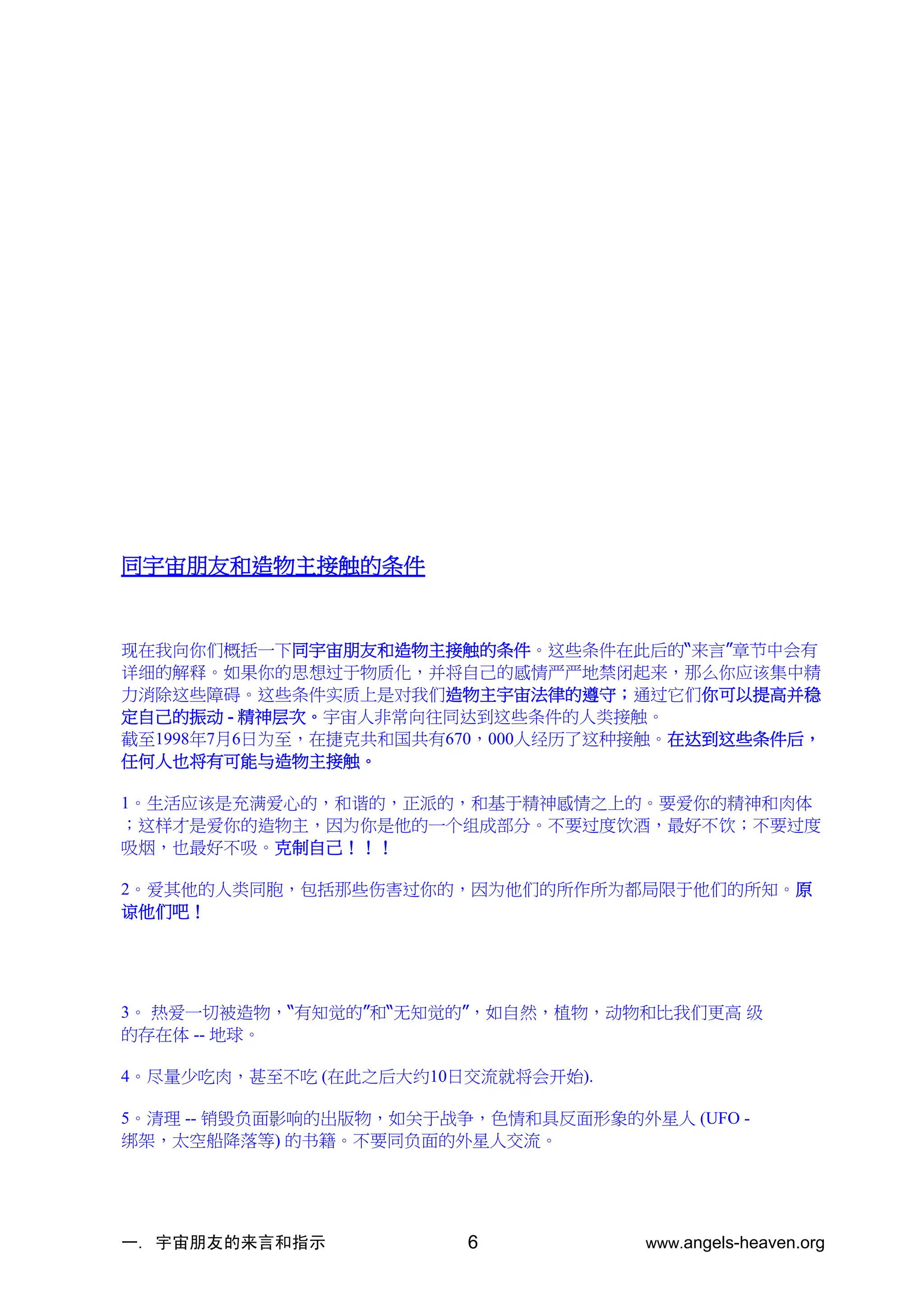 一. 宇宙朋友的来言和指示 www.angels-heaven.org
6
同宇宙朋友和造物主接触的条件
现在我向你们概括一下同宇宙朋友和造物主接触的条件。这些条件在此后的“来言”章节中会有
详细的解释。如果你的思想过于物质化，并将自己的感情严严地禁闭起来，那么你应该集中精
力消除这些障碍。这些条件实质上是对我们造物主宇宙法律的遵守；通过它们你可以提高并稳
定自己的振动 - 精神层次。宇宙人非常向往同达到这些条件的人类接触。
截至1998年7月6日为至，在捷克共和国共有670，000人经历了这种接触。在达到这些条件后，
任何人也将有可能与造物主接触。
1。生活应该是充满爱心的，和谐的，正派的，和基于精神感情之上的。要爱你的精神和肉体
；这样才是爱你的造物主，因为你是他的一个组成部分。不要过度饮酒，最好不饮；不要过度
吸烟，也最好不吸。克制自己！！！
2。爱其他的人类同胞，包括那些伤害过你的，因为他们的所作所为都局限于他们的所知。原
谅他们吧！
3。 热爱一切被造物，“有知觉的”和“无知觉的”，如自然，植物，动物和比我们更高 级
的存在体 -- 地球。
4。尽量少吃肉，甚至不吃 (在此之后大约10日交流就将会开始).
5。清理 -- 销毁负面影响的出版物，如关于战争，色情和具反面形象的外星人 (UFO -
绑架，太空船降落等) 的书籍。不要同负面的外星人交流。
 