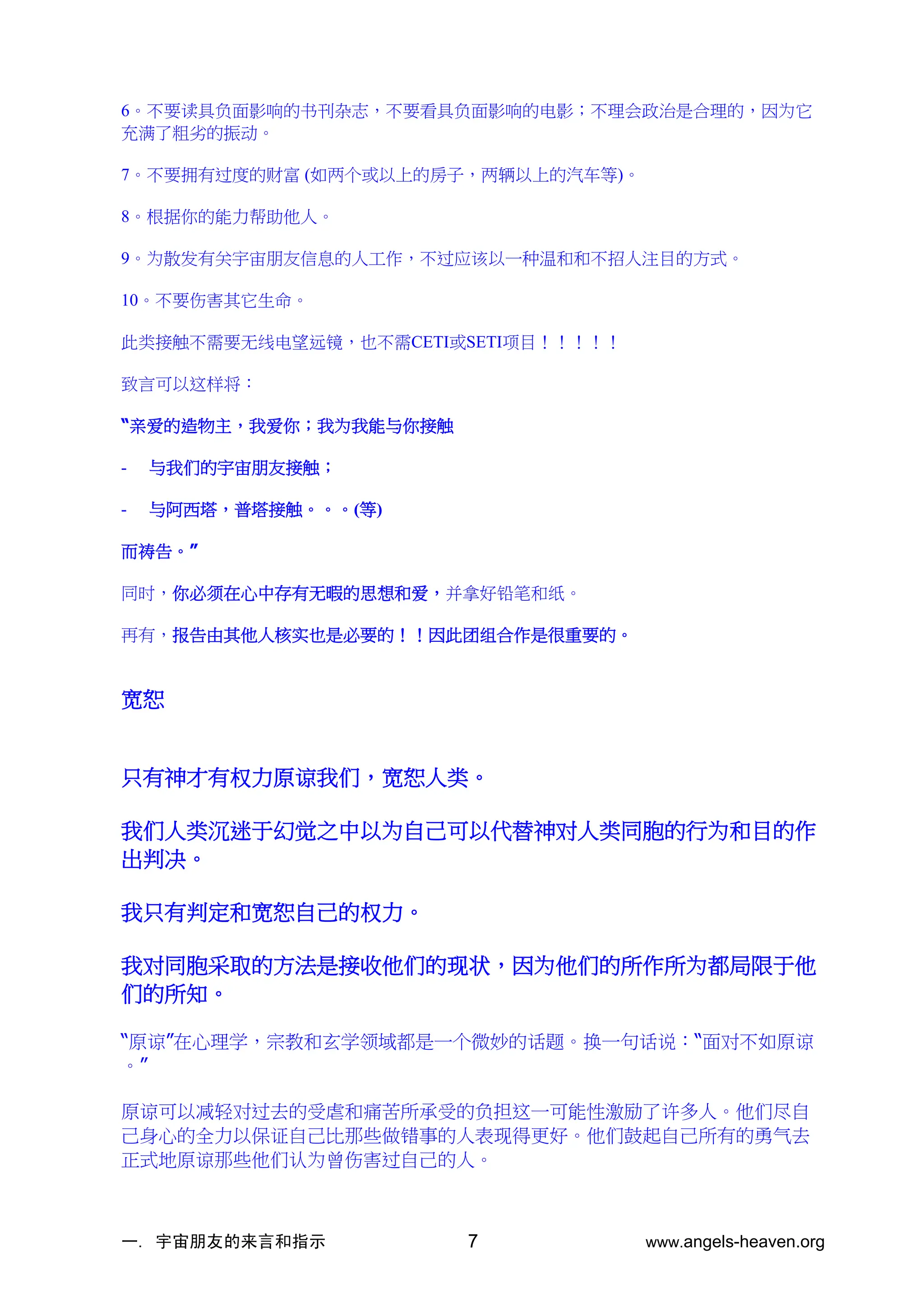 一. 宇宙朋友的来言和指示 www.angels-heaven.org
7
6。不要读具负面影响的书刊杂志，不要看具负面影响的电影；不理会政治是合理的，因为它
充满了粗劣的振动。
7。不要拥有过度的财富 (如两个或以上的房子，两辆以上的汽车等)。
8。根据你的能力帮助他人。
9。为散发有关宇宙朋友信息的人工作，不过应该以一种温和和不招人注目的方式。
10。不要伤害其它生命。
此类接触不需要无线电望远镜，也不需CETI或SETI项目！！！！！
致言可以这样将：
“亲爱的造物主，我爱你；我为我能与你接触
- 与我们的宇宙朋友接触；
- 与阿西塔，普塔接触。。。(等)
而祷告。”
同时，你必须在心中存有无暇的思想和爱，并拿好铅笔和纸。
再有，报告由其他人核实也是必要的！！因此团组合作是很重要的。
宽恕
只有神才有权力原谅我们，宽恕人类。
我们人类沉迷于幻觉之中以为自己可以代替神对人类同胞的行为和目的作
出判决。
我只有判定和宽恕自己的权力。
我对同胞采取的方法是接收他们的现状，因为他们的所作所为都局限于他
们的所知。
“原谅”在心理学，宗教和玄学领域都是一个微妙的话题。换一句话说：“面对不如原谅
。”
原谅可以减轻对过去的受虐和痛苦所承受的负担这一可能性激励了许多人。他们尽自
己身心的全力以保证自己比那些做错事的人表现得更好。他们鼓起自己所有的勇气去
正式地原谅那些他们认为曾伤害过自己的人。
 