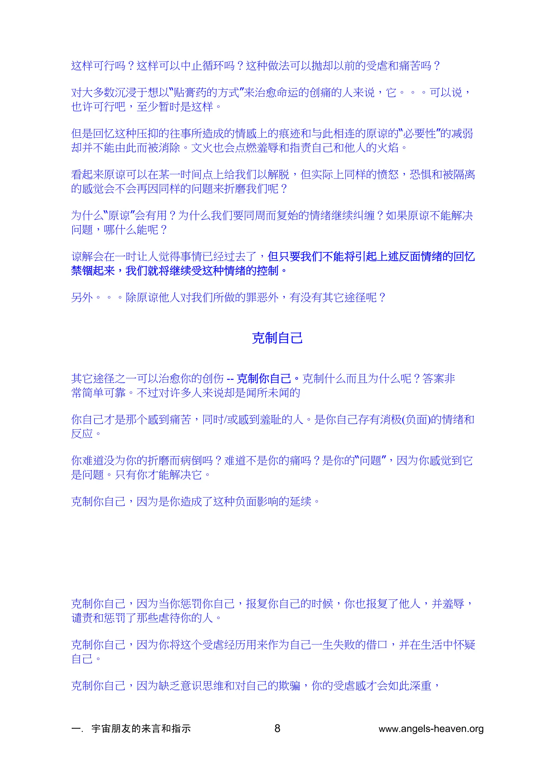 一. 宇宙朋友的来言和指示 www.angels-heaven.org
8
这样可行吗？这样可以中止循环吗？这种做法可以抛却以前的受虐和痛苦吗？
对大多数沉浸于想以“贴膏药的方式”来治愈命运的创痛的人来说，它。。。可以说，
也许可行吧，至少暂时是这样。
但是回忆这种压抑的往事所造成的情感上的痕迹和与此相连的原谅的“必要性”的减弱
却并不能由此而被消除。文火也会点燃羞辱和指责自己和他人的火焰。
看起来原谅可以在某一时间点上给我们以解脱，但实际上同样的愤怒，恐惧和被隔离
的感觉会不会再因同样的问题来折磨我们呢？
为什么“原谅”会有用？为什么我们要同周而复始的情绪继续纠缠？如果原谅不能解决
问题，哪什么能呢？
谅解会在一时让人觉得事情已经过去了，但只要我们不能将引起上述反面情绪的回忆
禁锢起来，我们就将继续受这种情绪的控制。
另外。。。除原谅他人对我们所做的罪恶外，有没有其它途径呢？
克制自己
其它途径之一可以治愈你的创伤 -- 克制你自己。克制什么而且为什么呢？答案非
常简单可靠。不过对许多人来说却是闻所未闻的
你自己才是那个感到痛苦，同时/或感到羞耻的人。是你自己存有消极(负面)的情绪和
反应。
你难道没为你的折磨而病倒吗？难道不是你的痛吗？是你的“问题”，因为你感觉到它
是问题。只有你才能解决它。
克制你自己，因为是你造成了这种负面影响的延续。
克制你自己，因为当你惩罚你自己，报复你自己的时候，你也报复了他人，并羞辱，
谴责和惩罚了那些虐待你的人。
克制你自己，因为你将这个受虐经历用来作为自己一生失败的借口，并在生活中怀疑
自己。
克制你自己，因为缺乏意识思维和对自己的欺骗，你的受虐感才会如此深重，
 