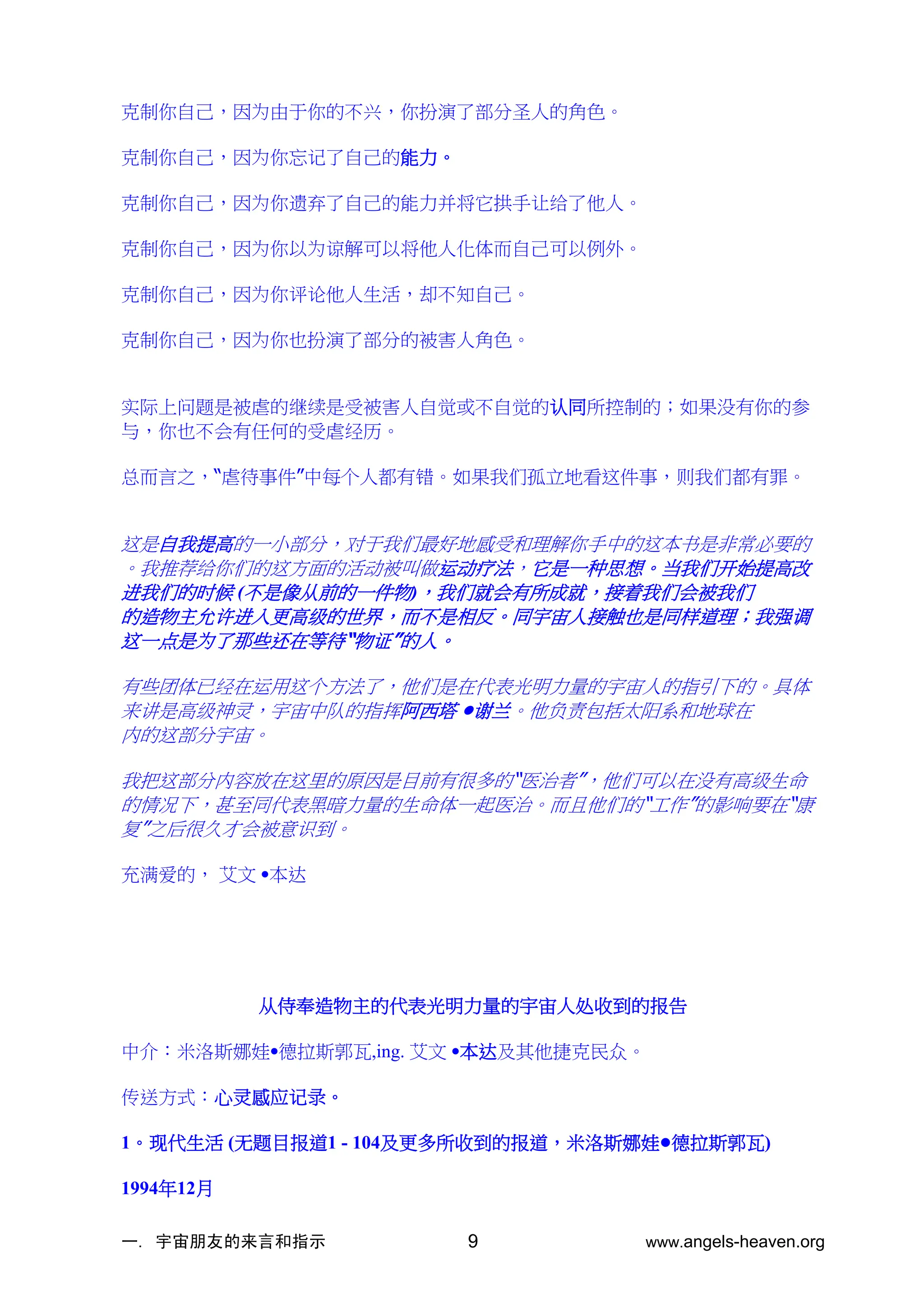 一. 宇宙朋友的来言和指示 www.angels-heaven.org
9
克制你自己，因为由于你的不兴，你扮演了部分圣人的角色。
克制你自己，因为你忘记了自己的能力。
克制你自己，因为你遗弃了自己的能力并将它拱手让给了他人。
克制你自己，因为你以为谅解可以将他人化体而自己可以例外。
克制你自己，因为你评论他人生活，却不知自己。
克制你自己，因为你也扮演了部分的被害人角色。
实际上问题是被虐的继续是受被害人自觉或不自觉的认同所控制的；如果没有你的参
与，你也不会有任何的受虐经历。
总而言之，“虐待事件”中每个人都有错。如果我们孤立地看这件事，则我们都有罪。
这是自我提高的一小部分，对于我们最好地感受和理解你手中的这本书是非常必要的
。我推荐给你们的这方面的活动被叫做运动疗法，它是一种思想。当我们开始提高改
进我们的时候 (不是像从前的一件物)，我们就会有所成就，接着我们会被我们
的造物主允许进入更高级的世界，而不是相反。同宇宙人接触也是同样道理；我强调
这一点是为了那些还在等待“物证”的人。
有些团体已经在运用这个方法了，他们是在代表光明力量的宇宙人的指引下的。具体
来讲是高级神灵，宇宙中队的指挥阿西塔 •谢兰。他负责包括太阳系和地球在
内的这部分宇宙。
我把这部分内容放在这里的原因是目前有很多的“医治者”，他们可以在没有高级生命
的情况下，甚至同代表黑暗力量的生命体一起医治。而且他们的“工作”的影响要在“康
复”之后很久才会被意识到。
充满爱的， 艾文 •本达
从侍奉造物主的代表光明力量的宇宙人处收到的报告
中介：米洛斯娜娃•德拉斯郭瓦,ing. 艾文 •本达及其他捷克民众。
传送方式：心灵感应记录。
1。现代生活 (无题目报道1 - 104及更多所收到的报道，米洛斯娜娃•德拉斯郭瓦)
1994年12月
 