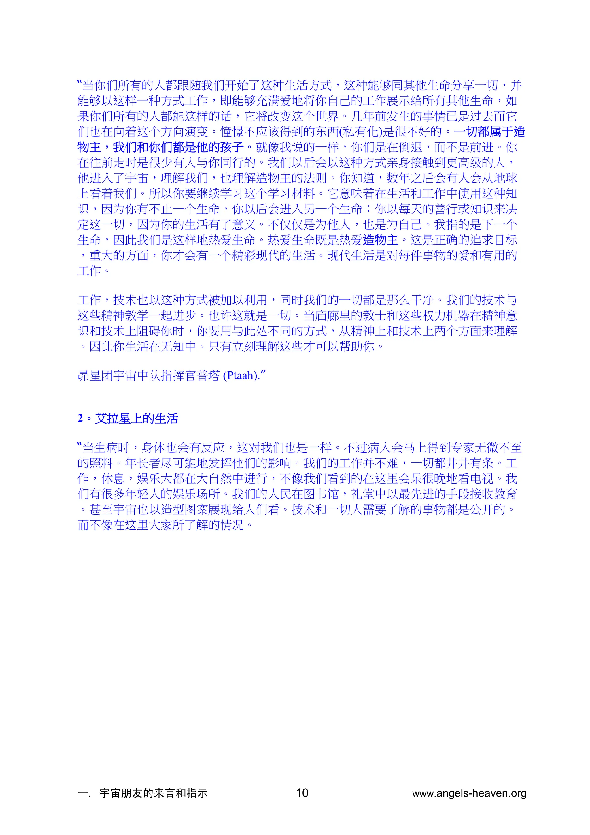 一. 宇宙朋友的来言和指示 www.angels-heaven.org
10
“当你们所有的人都跟随我们开始了这种生活方式，这种能够同其他生命分享一切，并
能够以这样一种方式工作，即能够充满爱地将你自己的工作展示给所有其他生命，如
果你们所有的人都能这样的话，它将改变这个世界。几年前发生的事情已是过去而它
们也在向着这个方向演变。憧憬不应该得到的东西(私有化)是很不好的。一切都属于造
物主，我们和你们都是他的孩子。就像我说的一样，你们是在倒退，而不是前进。你
在往前走时是很少有人与你同行的。我们以后会以这种方式亲身接触到更高级的人，
他进入了宇宙，理解我们，也理解造物主的法则。你知道，数年之后会有人会从地球
上看着我们。所以你要继续学习这个学习材料。它意味着在生活和工作中使用这种知
识，因为你有不止一个生命，你以后会进入另一个生命；你以每天的善行或知识来决
定这一切，因为你的生活有了意义。不仅仅是为他人，也是为自己。我指的是下一个
生命，因此我们是这样地热爱生命。热爱生命既是热爱造物主。这是正确的追求目标
，重大的方面，你才会有一个精彩现代的生活。现代生活是对每件事物的爱和有用的
工作。
工作，技术也以这种方式被加以利用，同时我们的一切都是那么干净。我们的技术与
这些精神教学一起进步。也许这就是一切。当庙廊里的教士和这些权力机器在精神意
识和技术上阻碍你时，你要用与此处不同的方式，从精神上和技术上两个方面来理解
。因此你生活在无知中。只有立刻理解这些才可以帮助你。
昴星团宇宙中队指挥官普塔 (Ptaah).”
2。艾拉星上的生活
“当生病时，身体也会有反应，这对我们也是一样。不过病人会马上得到专家无微不至
的照料。年长者尽可能地发挥他们的影响。我们的工作并不难，一切都井井有条。工
作，休息，娱乐大都在大自然中进行，不像我们看到的在这里会呆很晚地看电视。我
们有很多年轻人的娱乐场所。我们的人民在图书馆，礼堂中以最先进的手段接收教育
。甚至宇宙也以造型图案展现给人们看。技术和一切人需要了解的事物都是公开的。
而不像在这里大家所了解的情况。
 