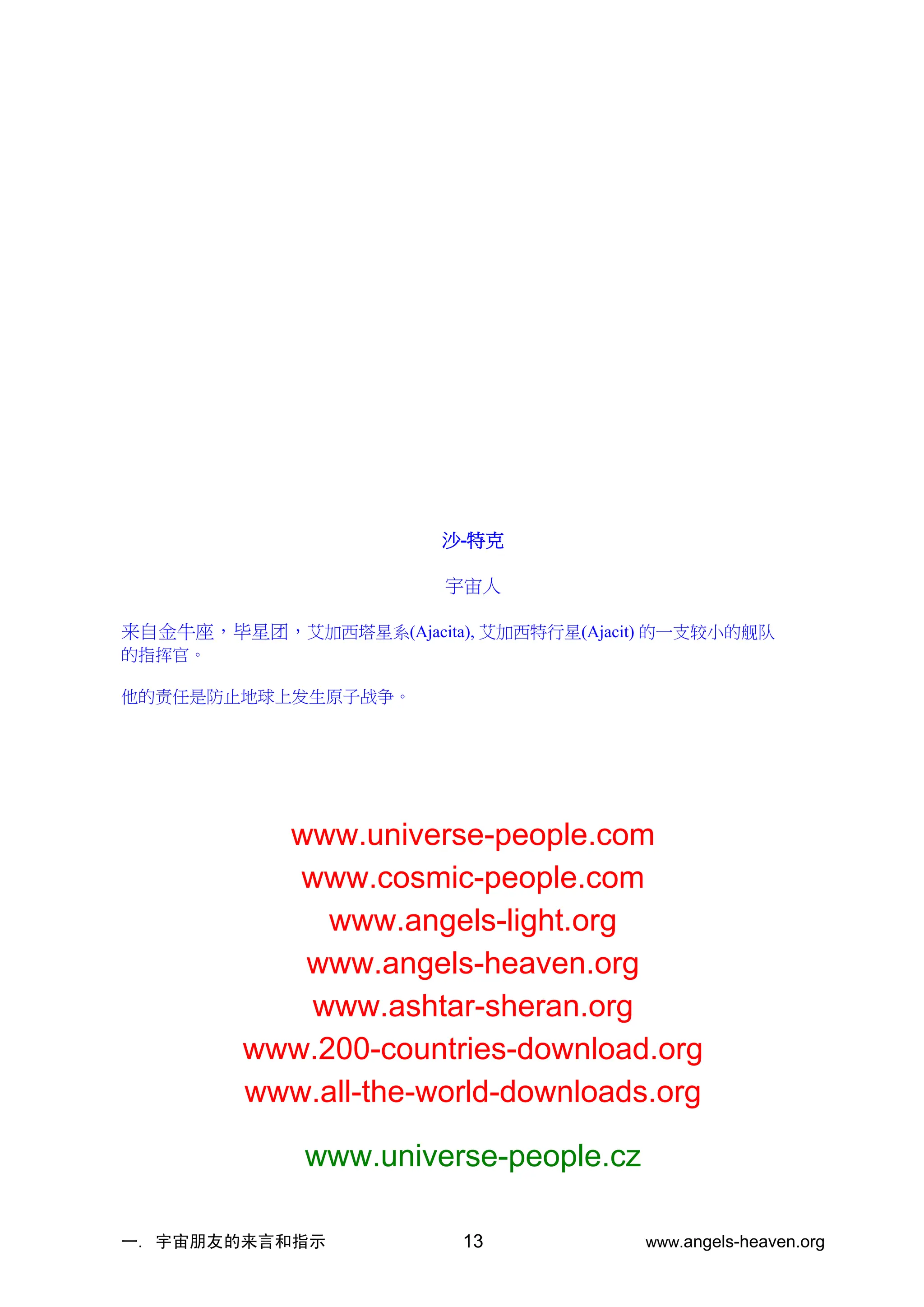 一. 宇宙朋友的来言和指示 www.angels-heaven.org
13
沙-特克
宇宙人
来自金牛座，毕星团，艾加西塔星系(Ajacita), 艾加西特行星(Ajacit) 的一支较小的舰队
的指挥官。
他的责任是防止地球上发生原子战争。
www.universe-people.com
www.cosmic-people.com
www.angels-light.org
www.angels-heaven.org
www.ashtar-sheran.org
www.200-countries-download.org
www.all-the-world-downloads.org
www.universe-people.cz
 