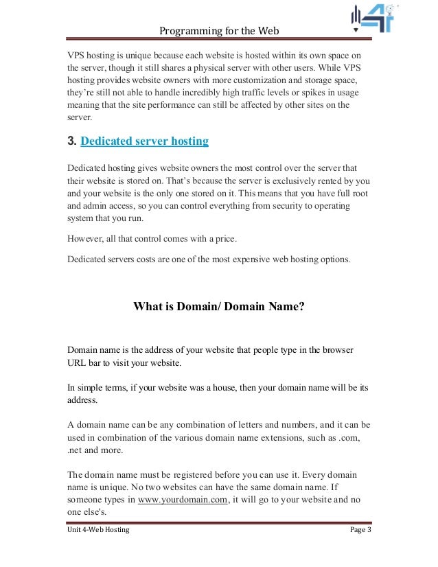 Programming for the Web
Unit 4-Web Hosting Page 3
VPS hosting is unique because each website is hosted within its own space on
the server, though it still shares a physical server with other users. While VPS
hosting provides website owners with more customization and storage space,
meaning that the site performance can still be affected by other sites on the
server.
3. Dedicated server hosting
Dedicated hosting gives website owners the most control over the server that
their website is s exclusively rented by you
and your website is the only one stored on it. This means that you have full root
and admin access, so you can control everything from security to operating
system that you run.
However, all that control comes with a price.
Dedicated servers costs are one of the most expensive web hosting options.
What is Domain/ Domain Name?
Domain name is the address of your website that people type in the browser
URL bar to visit your website.
In simple terms, if your website was a house, then your domain name will be its
address.
A domain name can be any combination of letters and numbers, and it can be
used in combination of the various domain name extensions, such as .com,
.net and more.
The domain name must be registered before you can use it. Every domain
name is unique. No two websites can have the same domain name. If
someone types in www.yourdomain.com, it will go to your website and no
one else's.
 