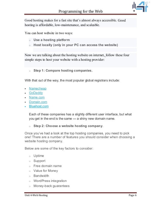Programming for the Web
Unit 4-Web Hosting Page 6
Good
hosting is affordable, low-maintenance, and scaleable.
You can host website in two ways:
o Use a hosting platform
o Host locally (only in your PC can access the website)
Now we are talking about the hosting website on internet, follow these four
simple steps to host your website with a hosting provider:
o Step 1: Compare hosting companies.
With that out of the way, the most popular global registrars include:
Namecheap
GoDaddy
Name.com
Domain.com
Bluehost.com
Each of these companies has a slightly different user interface, but what
you get in the end is the same a shiny new domain name.
o Step 2: Choose a website hosting company.
one! There are a number of features you should consider when choosing a
website hosting company.
Below are some of the key factors to consider:
o Uptime
o Support
o Free domain name
o Value for Money
o Bandwidth
o WordPress integration
o Money-back guarantees
 