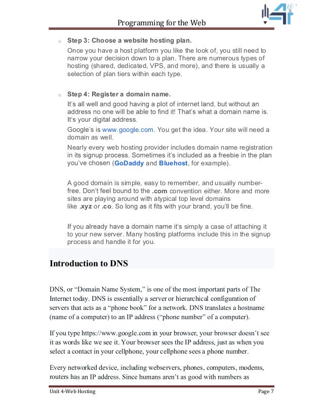 Programming for the Web
Unit 4-Web Hosting Page 7
o Step 3: Choose a website hosting plan.
Once you have a host platform you like the look of, you still need to
narrow your decision down to a plan. There are numerous types of
hosting (shared, dedicated, VPS, and more), and there is usually a
selection of plan tiers within each type.
o Step 4: Register a domain name.
www.google.com. You get the idea. Your site will need a
domain as well.
Nearly every web hosting provider includes domain name registration
GoDaddy and Bluehost, for example).
A good domain is simple, easy to remember, and usually number-
.com convention either. More and more
sites are playing around with atypical top level domains
like .xyz or .co
simply a case of attaching it
to your new server. Many hosting platforms include this in the signup
process and handle it for you.
Introduction to DNS
Internet today. DNS is essentially a server or hierarchical configuration of
If you type https://www.google.com in your browser, you
it as words like we see it. Your browser sees the IP address, just as when you
select a contact in your cellphone, your cellphone sees a phone number.
Every networked device, including webservers, phones, computers, modems,
routers ha
 