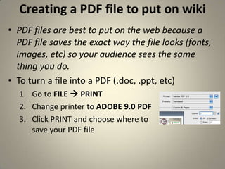 Creating a PDF file to put on wikiPDF files are best to put on the web because a PDF file saves the exact way the file looks (fonts, images, etc) so your audience sees the same thing you do. To turn a file into a PDF (.doc, .ppt, etc)Go to FILE  PRINTChange printer to ADOBE 9.0 PDFClick PRINT and choose where tosave your PDF file