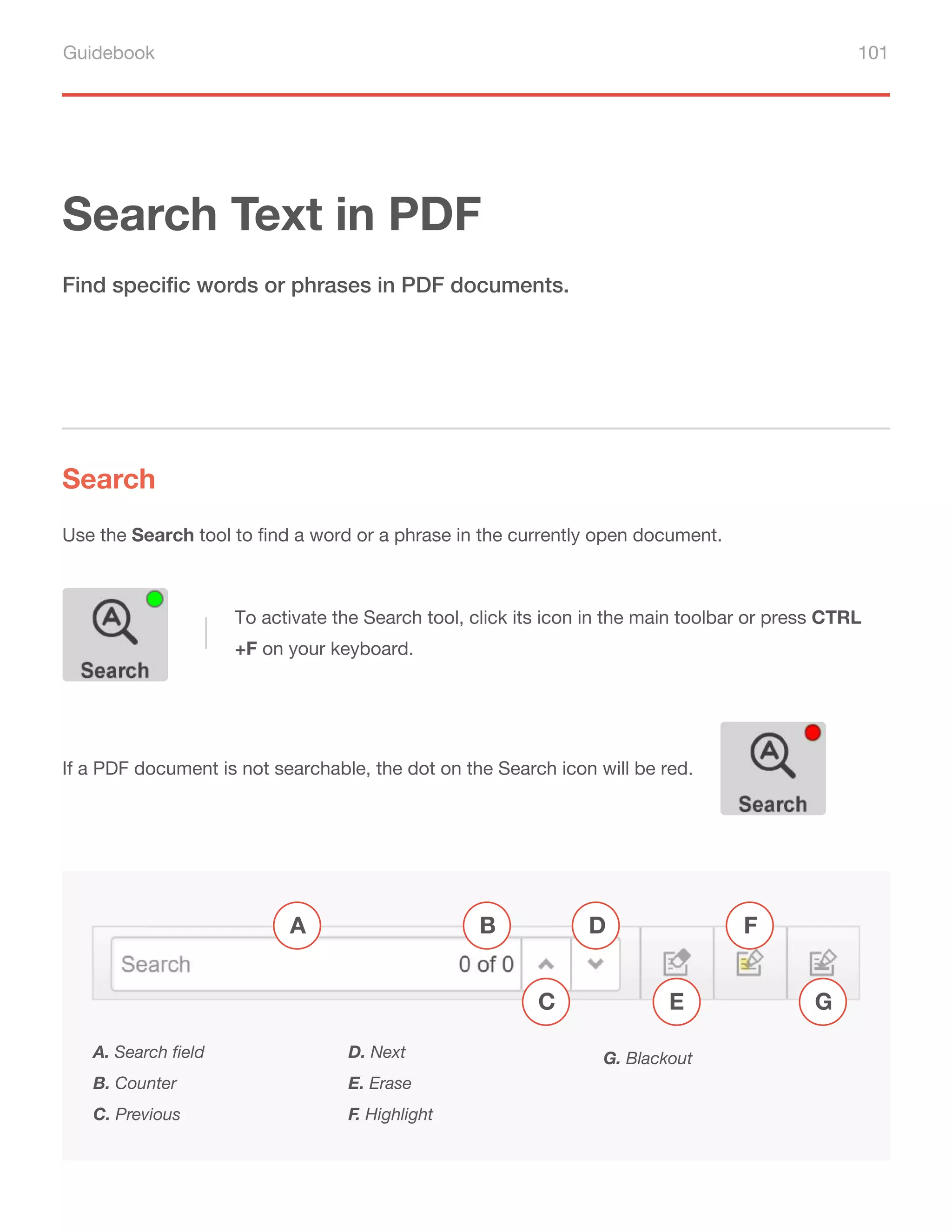 Guidebook 101
Search Text in PDF
Search
Find specific words or phrases in PDF documents.
Use the Search tool to find a word or a phrase in the currently open document.
A. Search field
B. Counter
C. Previous
D. Next
E. Erase
F. Highlight
G. Blackout
A B
C
D F
G
E
To activate the Search tool, click its icon in the main toolbar or press CTRL
+F on your keyboard.
If a PDF document is not searchable, the dot on the Search icon will be red.
 