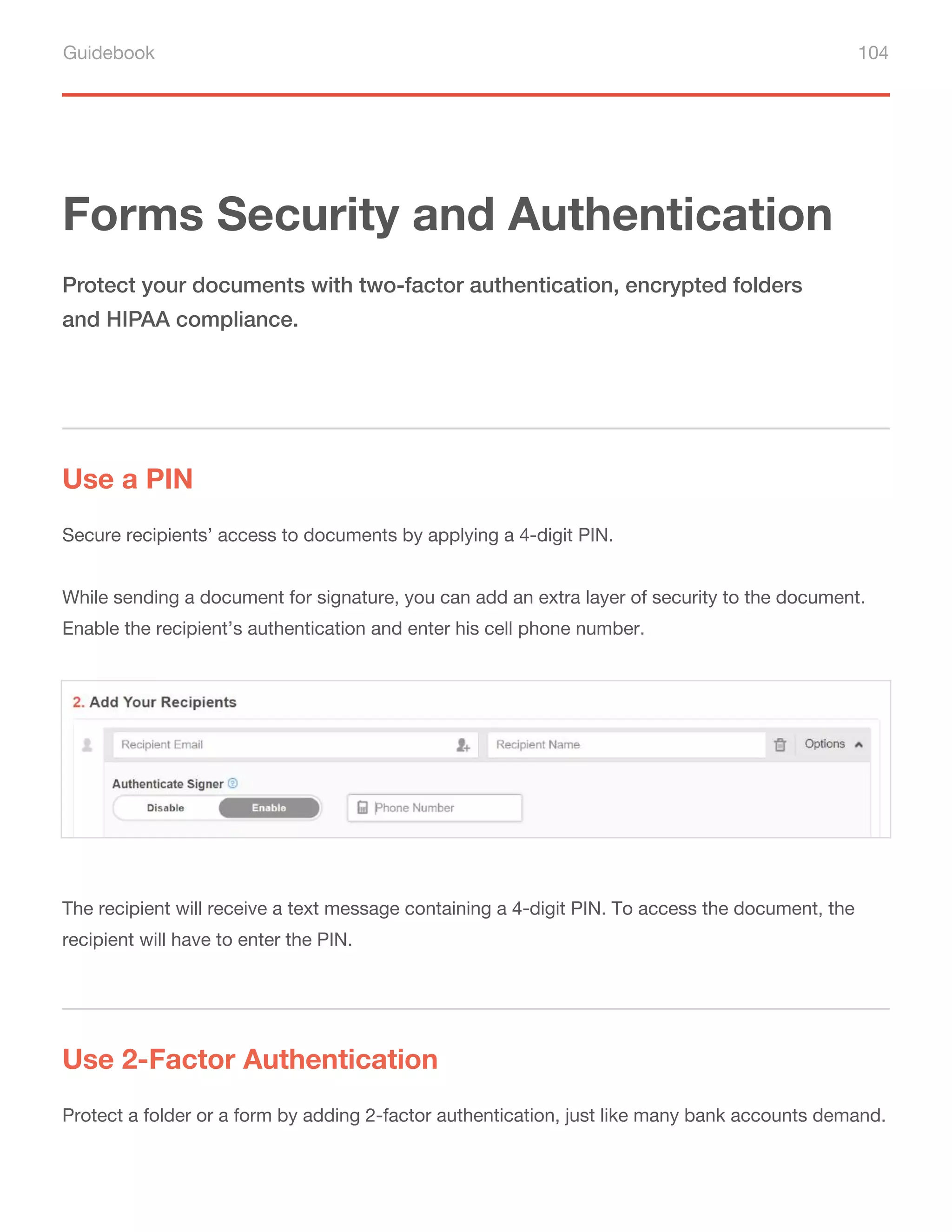 Guidebook 104
Forms Security and Authentication
Use a PIN
Use 2-Factor Authentication
Protect your documents with two-factor authentication, encrypted folders
and HIPAA compliance.
Secure recipients’ access to documents by applying a 4-digit PIN.
While sending a document for signature, you can add an extra layer of security to the document.
Enable the recipient’s authentication and enter his cell phone number.
Protect a folder or a form by adding 2-factor authentication, just like many bank accounts demand.
The recipient will receive a text message containing a 4-digit PIN. To access the document, the
recipient will have to enter the PIN.
 