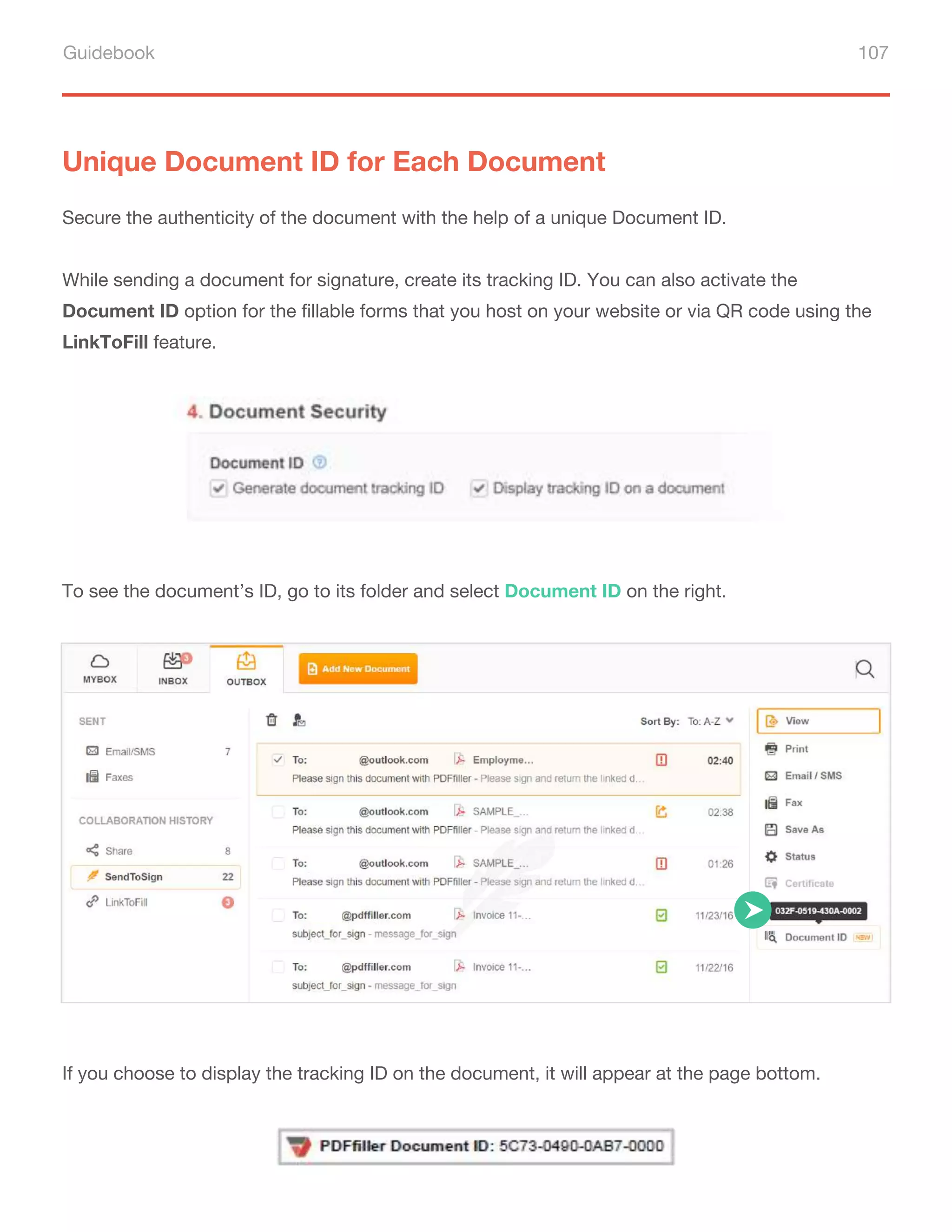 Guidebook 107
Unique Document ID for Each Document
Secure the authenticity of the document with the help of a unique Document ID.
While sending a document for signature, create its tracking ID. You can also activate the
Document ID option for the fillable forms that you host on your website or via QR code using the
LinkToFill feature.
To see the document’s ID, go to its folder and select Document ID on the right.
If you choose to display the tracking ID on the document, it will appear at the page bottom.
 