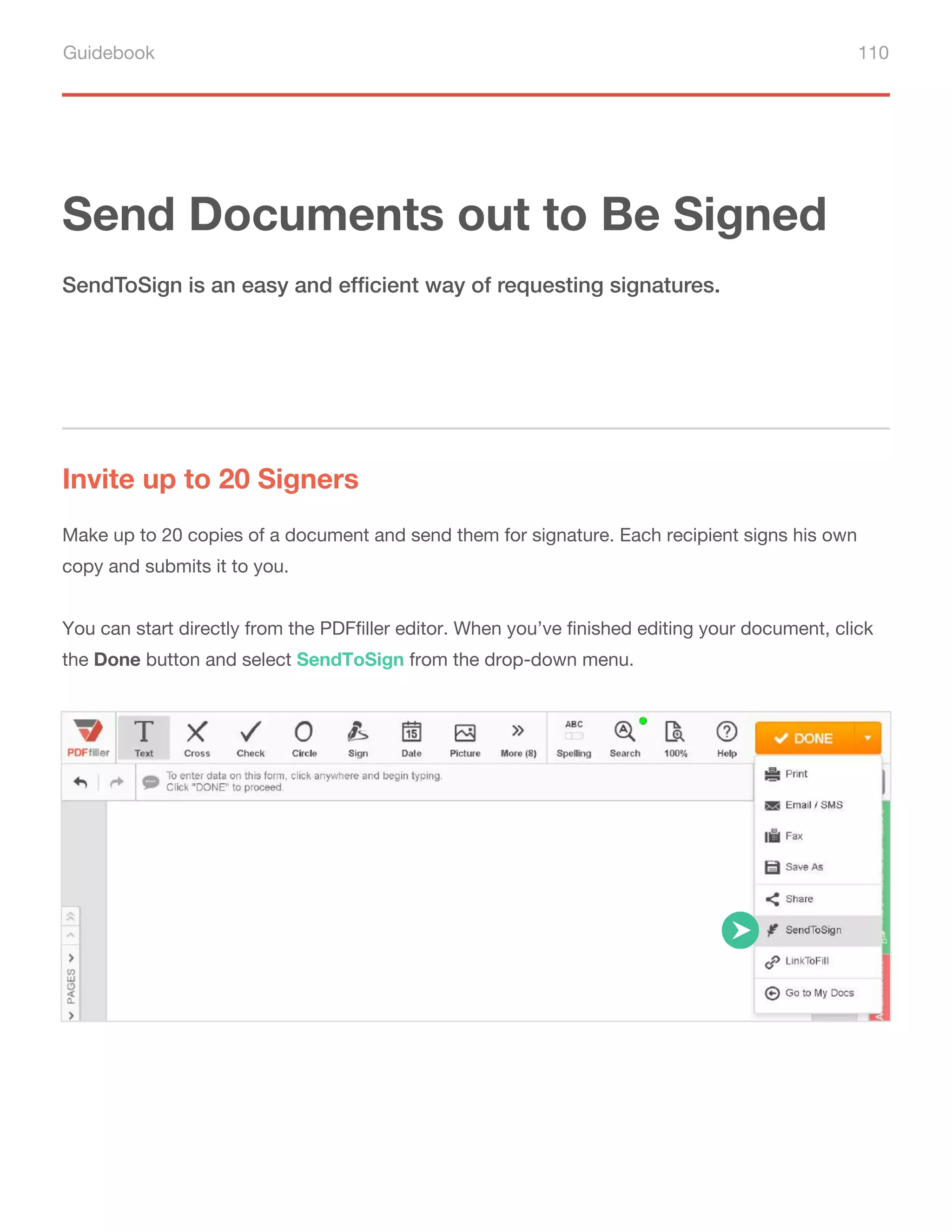 Guidebook 110
Send Documents out to Be Signed
Invite up to 20 Signers
SendToSign is an easy and efficient way of requesting signatures.
Make up to 20 copies of a document and send them for signature. Each recipient signs his own
copy and submits it to you.
You can start directly from the PDFfiller editor. When you’ve finished editing your document, click
the Done button and select SendToSign from the drop-down menu.
 