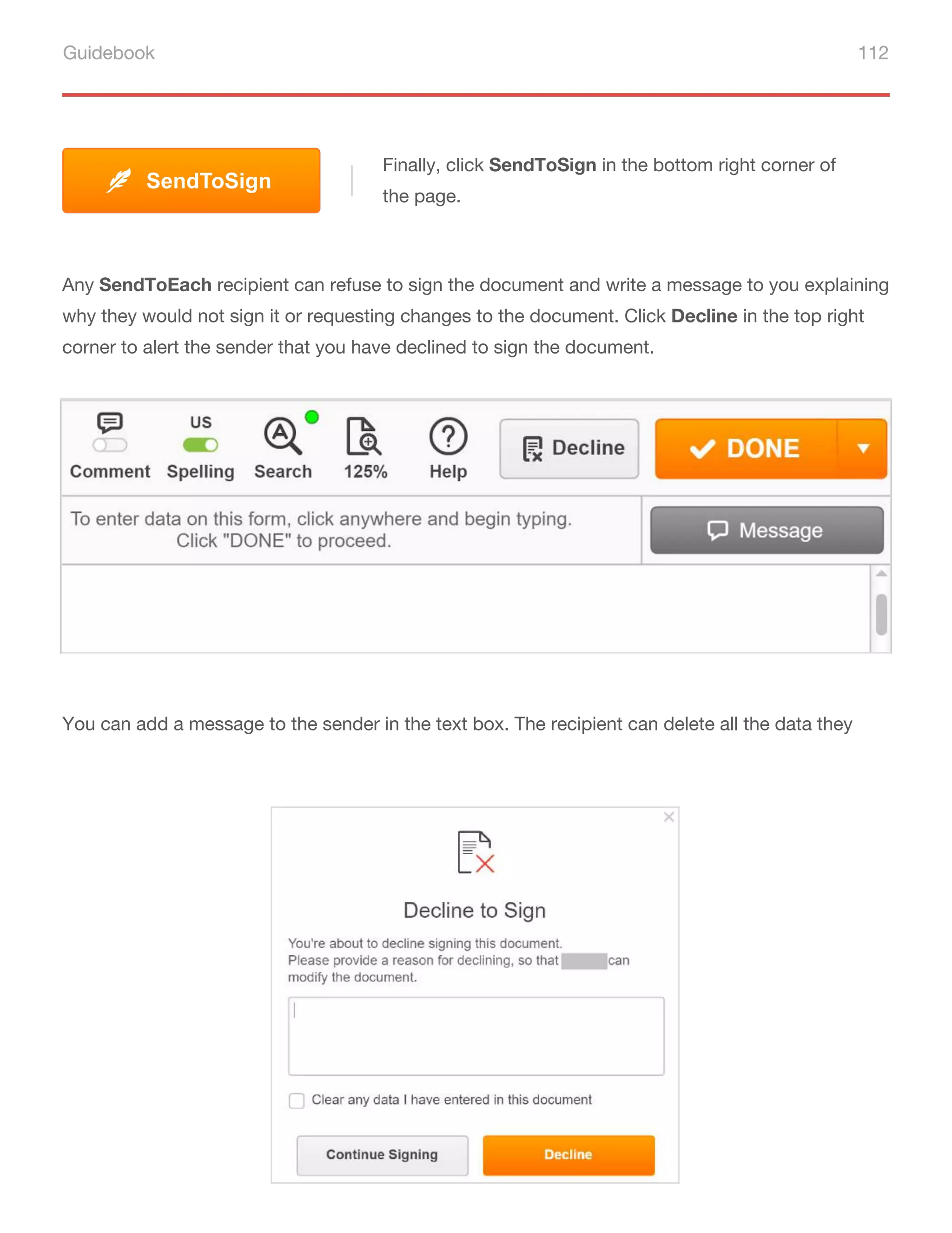 Guidebook 112
Finally, click SendToSign in the bottom right corner of
the page.
SendToSign
Any SendТoEach recipient can refuse to sign the document and write a message to you explaining
why they would not sign it or requesting changes to the document. Click Decline in the top right
corner to alert the sender that you have declined to sign the document.
You can add a message to the sender in the text box. The recipient can delete all the data they
 