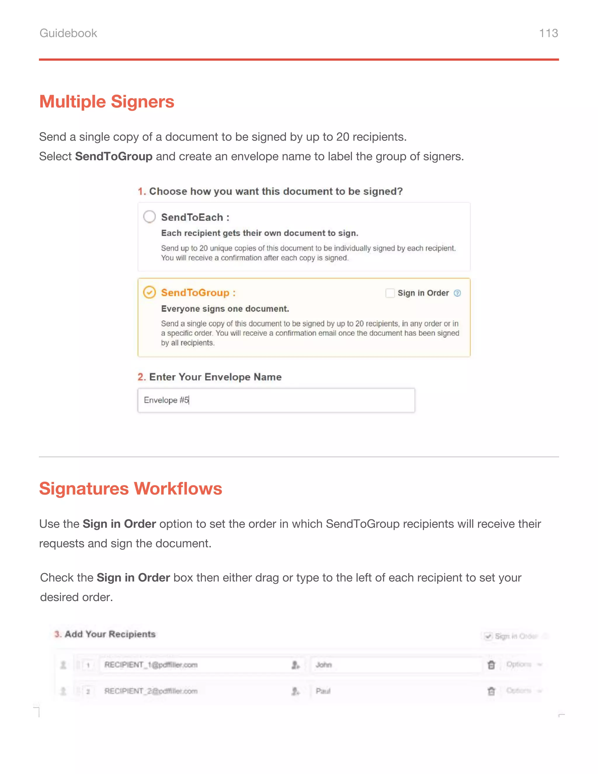 Guidebook 113
Multiple Signers
Signatures Workflows
Send a single copy of a document to be signed by up to 20 recipients.
Select SendToGroup and create an envelope name to label the group of signers.
Use the Sign in Order option to set the order in which SendToGroup recipients will receive their
requests and sign the document.
Check the Sign in Order box then either drag or type to the left of each recipient to set your
desired order.
 