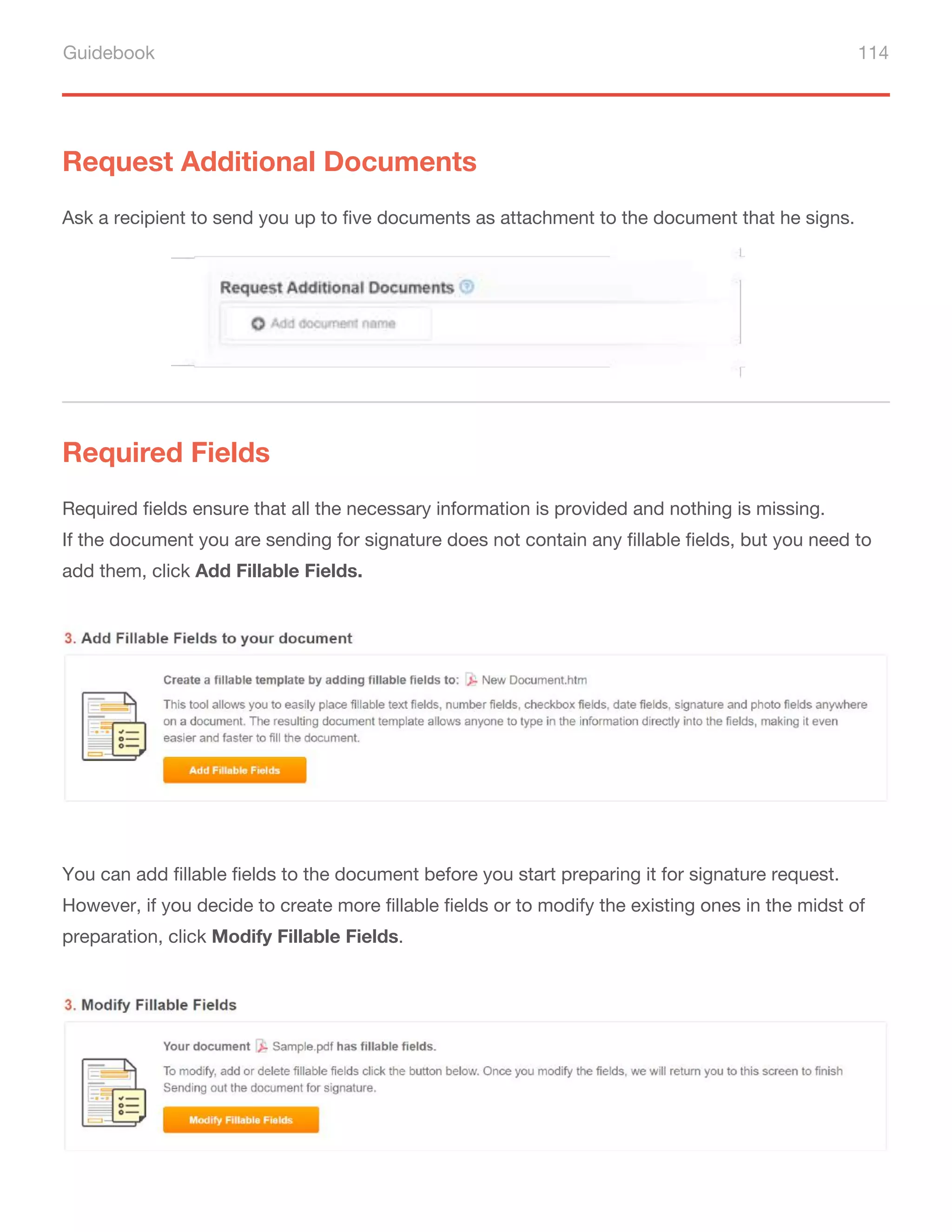 Guidebook 114
Request Additional Documents
Required Fields
Ask a recipient to send you up to five documents as attachment to the document that he signs.
Required fields ensure that all the necessary information is provided and nothing is missing.
If the document you are sending for signature does not contain any fillable fields, but you need to
add them, click Add Fillable Fields.
You can add fillable fields to the document before you start preparing it for signature request.
However, if you decide to create more fillable fields or to modify the existing ones in the midst of
preparation, click Modify Fillable Fields.
 