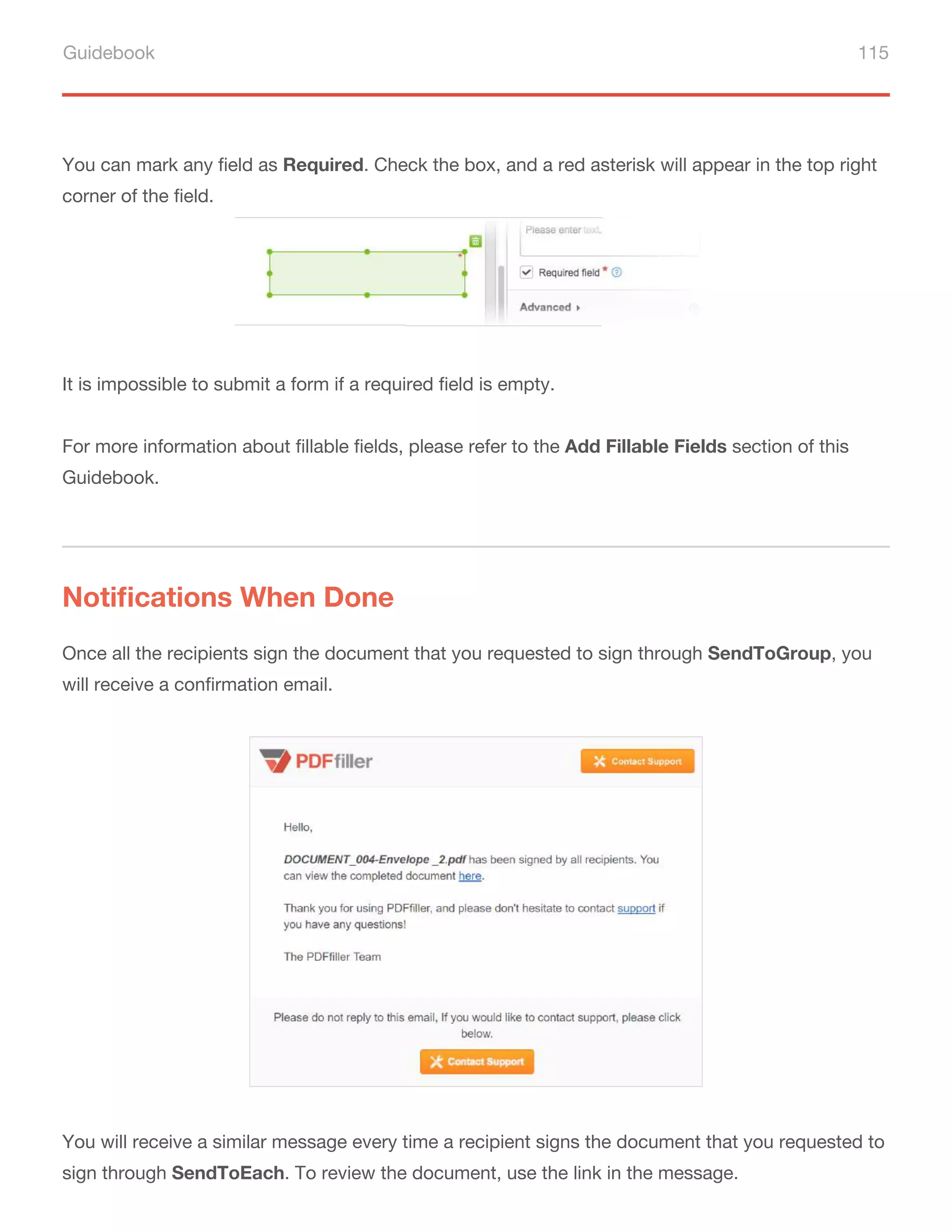 Guidebook 115
It is impossible to submit a form if a required field is empty.
For more information about fillable fields, please refer to the Add Fillable Fields section of this
Guidebook.
You can mark any field as Required. Check the box, and a red asterisk will appear in the top right
corner of the field.
Notifications When Done
Once all the recipients sign the document that you requested to sign through SendToGroup, you
will receive a confirmation email.
You will receive a similar message every time a recipient signs the document that you requested to
sign through SendToEach. To review the document, use the link in the message.
 