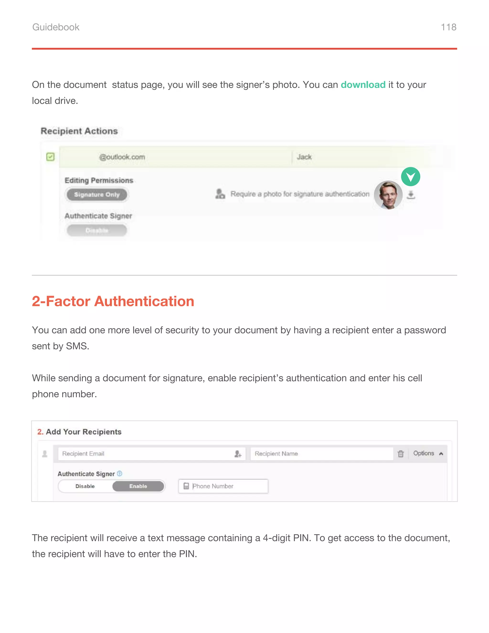 Guidebook 118
On the document status page, you will see the signer’s photo. You can download it to your
local drive.
2-Factor Authentication
You can add one more level of security to your document by having a recipient enter a password
sent by SMS.
While sending a document for signature, enable recipient’s authentication and enter his cell
phone number.
The recipient will receive a text message containing a 4-digit PIN. To get access to the document,
the recipient will have to enter the PIN.
 